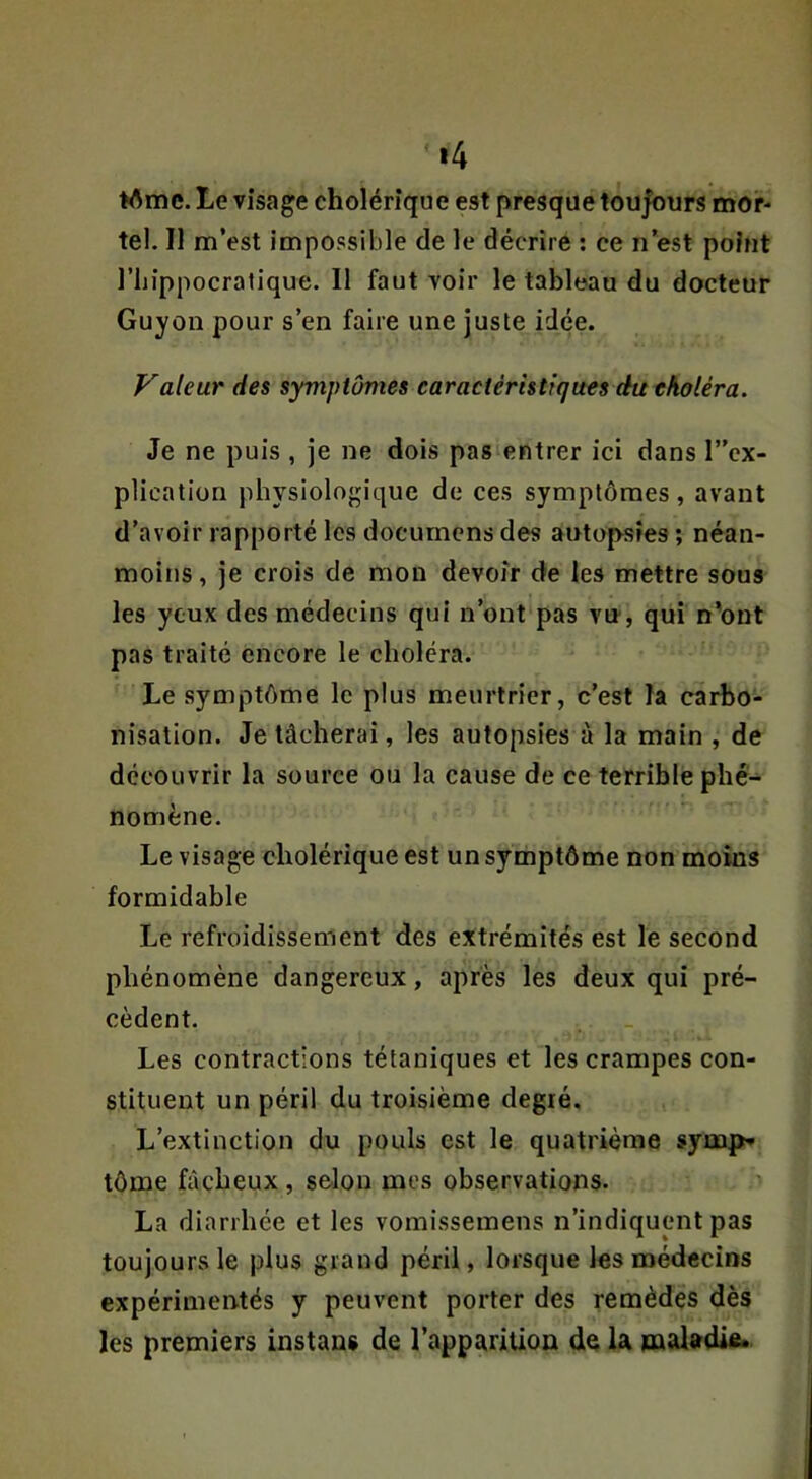 »4 ♦Ame. Le visage cholérique est presque tou|ours mor- tel. Il m’est impossible de le décrire : ce n’est point riiippocratique. 11 faut voir le tableau du docteur Guyon pour s’en faire une juste idée. Valeur des symptômes caractéristiques du choléra. Je ne puis , je ne dois pas entrer ici dans l”cx- plication physiologique de ces symptômes, avant d’avoir rapporté les docurnens des autopsies ; néan- moins , je crois de mon devoir de les mettre sous les yeux des médecins qui n’ont pas vu-, qui n'ont pas traité encore le choléra. Le symptôme le plus meurtrier, c’est la carbo- nisation. Je tâcherai, les autopsies à la main , de découvrir la source ou la cause de ce terrible phé- nomène. Le visage cholérique est un symptôme non moins formidable Le refroidissement des extrémités est le second phénomène dangereux, après les deux qui pré- cèdent. Les contractions tétaniques et les crampes con- stituent un péril du troisième degré. L’extinction du pouls est le quatrième symp* tôme fâcheux , selon mes observations. ^ La diarrhée et les vomissemens n’indiquent pas toujours le plus grand péril, lorsque les médecins expérimentés y peuvent porter des remèdes dès les premiers instans de l’apparition de la maladie.