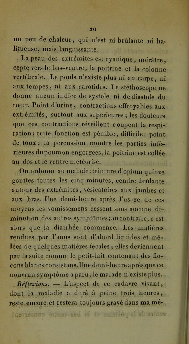 im peu de chaleur, qui n’est ni brûlante ni ha- liîueuse, mais languissante. La peau des extrémités est cyanique, noirâtre, ceptéversle bas-ventre, la poitrine et la colonne vertébrale. Le pouls n’existe plus ni au carpe, ni aux tempes, ni aux carotides. Le stéthoscope ne donne aucun indice de systole ni de diastole du cœur. Point d’urine, contractions effroyables aux extrémités, surtout aux supérieures ; les douleurs que ces contractions réveillent coupent la respi- ration; cette fonction est pénible, difficile: point de toux ; la percussion montre les parties infé- rieures du poumon engorgées, la poitrine est collée au dos et le ventre méléorisé. On ordonne au malade: teinture d’opium quinze gouttes toutes les cinq minutes, cendre brûlante autour des extrémités, vésicatoires aux jambes et aux bras. Une demi-heure après l’usage de ces moyens les vomissemens cessent sans aucune di- minution des autres symptômes;aucontraire, c’est alors que la diarrhée commence. Les matières rendues par l’anus sont d’abord liquides et mê- lées de quelques matières fécales ; elles deviennent par la suite comme le petit-lait contenant des flo- cons blancs consistans.Une demi-heure après que ce nouveau symptôme a paru, le malade n’existe plus. Réflexions. — L’aspect de ce cadavre vivant, dnnt la maladie a duré à peine trois heures, reste encore et restera toujours gravé dans marné-