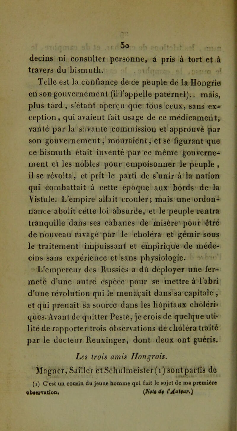 travers du bismuth. Telle est la confiance de ce peuple de la Hongrie en son gouvernement (il l’appelle paternel)., mais, plus tard, s’étant aperçu que tous ceux, sans ex- ception, qui avaient fait usage de ce médicament, vanté par la savante commission et approuvé par son gouvernement, mouraient, et se figurant que ce bismuth était inventé par ce même gouverne- ment et les nobles pour empoisonner le peuple , il se révolta, et prit le parti de s’unir à la nation qui combattait à cette époque aux bords de la Vistule. L’empire allait crouler; mais une ordon- nance abolit cette loi absurde, et le peuple rentra tranquille dans ses cabanes de misère pour être de nouveau ravagé par le choléra et gémir sous le traitement impuissant et empirique de méde- cins sans expérience et sans physiologie. L’empereur des Russies a dû déployer une fer- meté d’une autre espèce pour se mettre à l’abri d’une révolution qui le menaçait dans sa capitale , et qui prenait sa source dans les hôpitaux choléri- ques. Avant de quitter Peste, je crois de quelque uti- lité de rapporter trois observations de choléra traité par le docteur Reuxinger, dont deux ont guéris. Les trois amis Hongrois. Magner, Saîller ètSchulmeisler(i) sontparfis de (i) C'esi ua cousin du jeune homme qui fait le sujet de ma première obiervationt (fVet# de l’Àuttur,)