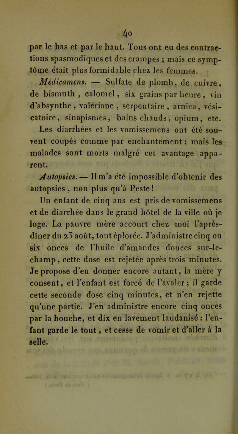 par le bas et par le haut. Tous ont eu des contrac- tions spasmodiques et des crampes ; mais ce symp- tôme était plus formidable chez les femmes. Médicamens. — Sulfate de plomb, de cuivre, de bismuth, calomel, six grains par heure , vin d’absynthe , valériane , serpentaire , arnica , vési- catoire, sinapismes, bains chauds , opium , etc. Les diarrhées et les vomissemens ont été sou- vent coupés comme par enchantement; mais les malades sont morts malgré cet avantage appa- rent. Autopsies. — Il m’a été impossible d’obtenir des autopsies , non plus qu’à Peste! Un enfant de cinq ans est pris de vomissemens et de diarrhée dans le grand hôtel de la ville où je loge. La pauvre mère accourt chez moi l’après- dîner du 20 août, tout éplorée. J’administre cinq ou six onces de l’huile d’amandes douces sur-le- champ, cette dose est rejetée après trois minutes. Je propose d’en donner encore autant, la mère y consent, et l’enfant est forcé de l’avaler; il garde cette seconde dose cinq minutes, et n’en rejette qu’une partie. J’en administre encore cinq onces par la bouche, et dix en lavement laudanisé : l’en- fant garde le tout, et cesse de vomir et d’aller à la selle.