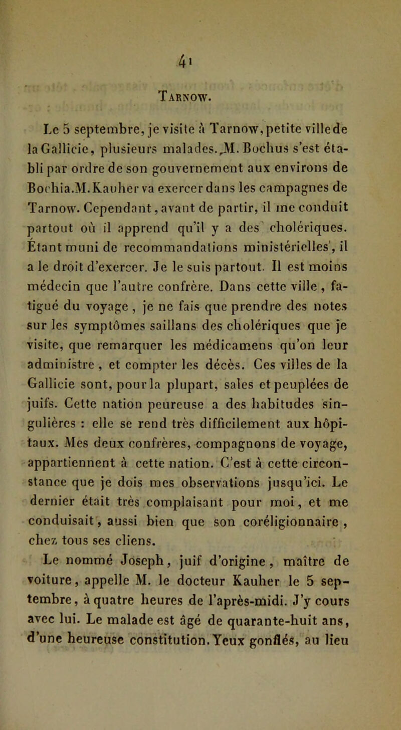 Tarnow. Le 5 septembre, je visite à Tarnow, petite villede laGallicie, plusieurs malades.,M. Buchus s’est éta- bli par ordre de son gouvernement aux environs de Bochia.M.Kauher va exercer dans les campagnes de Tarnow. Cependant, avant de partir, il me conduit partout où il apprend qu’il y a des’ cholériques. Etant muni de recommandations ministérielles', il a le droit d’exercer. Je le suis partout. Il est moins médecin que l’autre confrère. Dans cette ville , fa- tigué du voyage , je ne fais que prendre des note.s sur les symptômes saillans des cholériques que Je visite, que remarquer les médicamens qu’on leur administre , et compter les décès. Ces villes de la Gallicie sont, pour la plupart, sales et peuplées de juifs. Cette nation peureuse a des habitudes sin- gulières : elle se rend très difficilement aux hôpi- taux. Mes deux confrères, compagnons de voyage, appartiennent à cette nation. C’est à cette circon- stance que je dois mes observations jusqu’ici. Le dernier était très complaisant pour moi, et me conduisait, aussi bien que son coréligionnaire , cher, tous ses cliens. Le nommé Joseph, juif d’origine, maître de voiture, appelle M. le docteur Kauher le 5 sep- tembre , à quatre heures de l’après-midi. J’y cours avec lui. Le malade est âgé de quarante-huit ans, d’une heureuse constitution. Yeux gonflés, au lieu