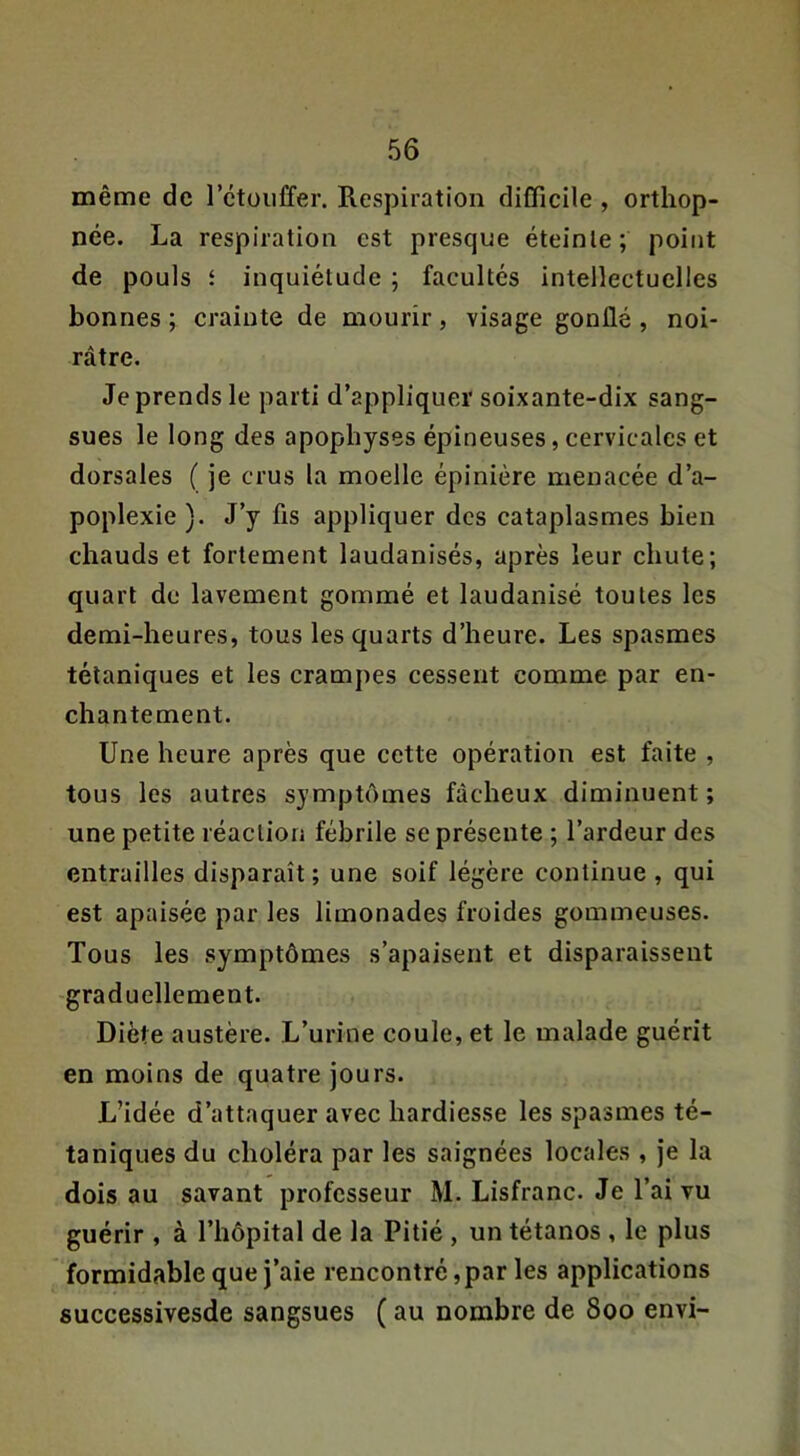 même de l’ctoiiffer. Respiration difficile , orthop- née. La respiration est presque éteinte; point de pouls f inquiétude ; facultés intellectuelles bonnes ; crainte de mourir, visage gonflé , noi- râtre. Je prends le parti d’appliquer soixante-dix sang- sues le long des apophyses épineuses, cervicales et dorsales ( je crus la moelle épinière menacée d’a- poplexie ). J’y fis appliquer des cataplasmes bien chauds et fortement laudanisés, après leur chute; quart de lavement gommé et laudanisé toutes les demi-heures, tous les quarts d’heure. Les spasmes tétaniques et les crampes cessent comme par en- chantement. Une heure après que cette opération est faite , tous les autres symptômes fâcheux diminuent ; une petite réaction fébrile se présente ; l’ardeur des entrailles disparaît ; une soif légère continue , qui est apaisée par les limonades froides gommeuses. Tous les symptômes s’apaisent et disparaissent graduellement. Diète austère. L’urine coule, et le malade guérit en moins de quatre jours. L’idée d’attaquer avec hardiesse les spasmes té- taniques du choléra par les saignées locales , je la dois au savant professeur M. Lisfranc. Je l’ai vu guérir , à l’hôpital de la Pitié , un tétanos , le plus formidable que j’aie rencontré, par les applications successivesde sangsues ( au nombre de 800 envi-