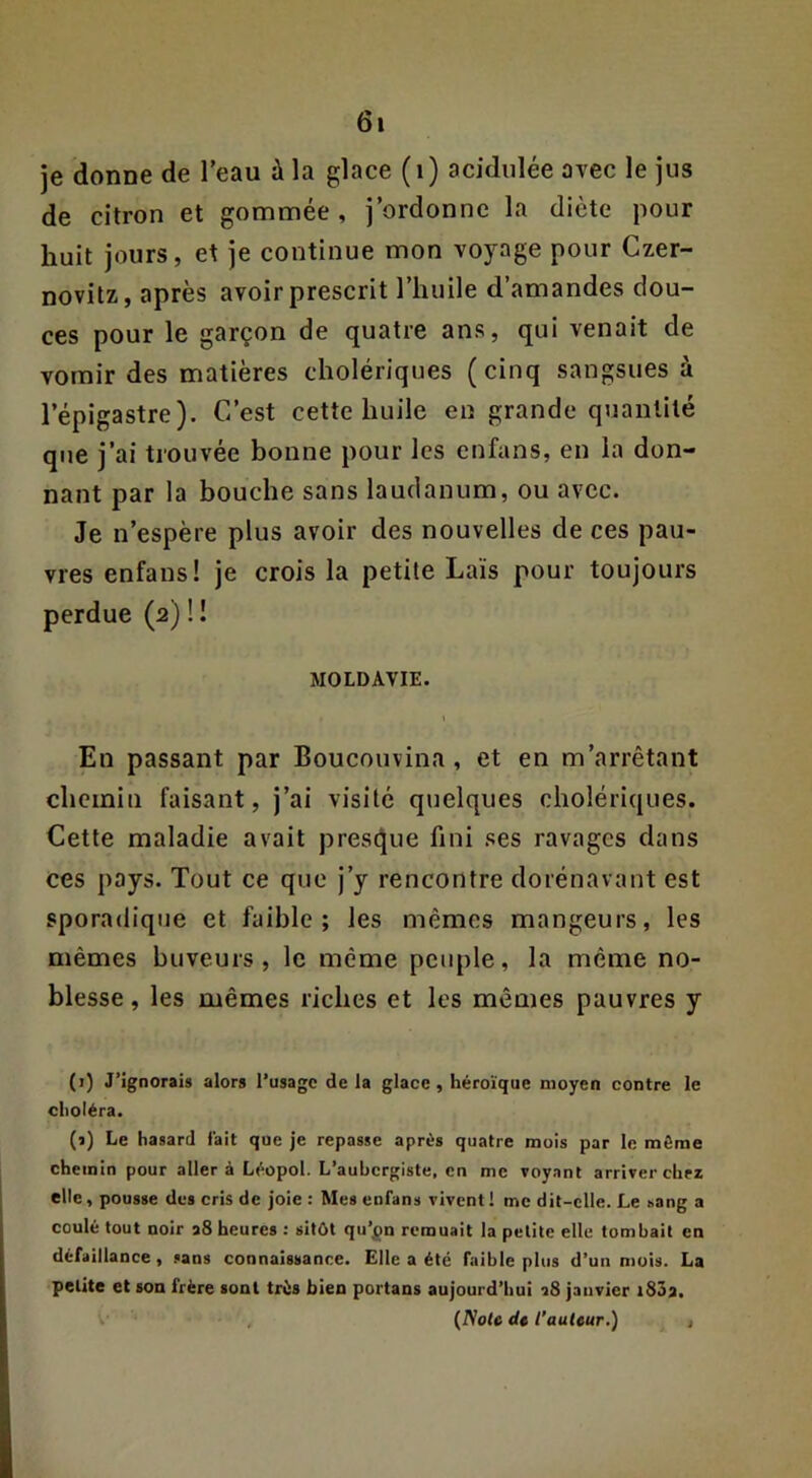 je donne de l’eau à la glace (i) acidulée avec le jus de citron et gommée, j’ordonne la diète pour huit jours, et je continue mon voyage pour Czer- novitz, après avoir prescrit l’huile d’amandes dou- ces pour le garçon de quatre ans, qui venait de vomir des matières cholériques (cinq sangsues à l’épigastre). C’est cette huile en grande quantité que j’ai trouvée bonne pour les enfans, en la don- nant par la bouche sans laudanum, ou avec. Je n’espère plus avoir des nouvelles de ces pau- vres enfans! je crois la petite Laïs pour toujours perdue (2) ! ! MOLDAVIE. En passant par Boucouvina , et en m’arrêtant chemin faisant, j’ai visité quelques cholériques. Cette maladie avait prest^ue fini ses ravages dans ces pays. Tout ce que j’y rencontre dorénavant est sporadique et faible; les mêmes mangeurs, les mêmes buveurs, le même peuple, la même no- blesse, les mêmes riches et les mêmes pauvres y (1) J’ignorais alors l’usage de la glace, héroïque moyen contre le choléra. (1) Le hasard fait que je repasse après quatre mois par le môme chemin pour aller à Léopol. L’aubergiste, en me voyant arriver chez elle, pousse des cris de joie : Mes enfans vivent! me dit-elle. Le sang a coulé tout noir a8 heures : sitôt qu’pn remuait la petite elle tombait en défaillance , sans connaissance. Elle a été faible plus d’un mois. La petite et son frère sont très bien portans aujourd’hui î8 janvier i83a. , {Note dt l’aulcur.) ,