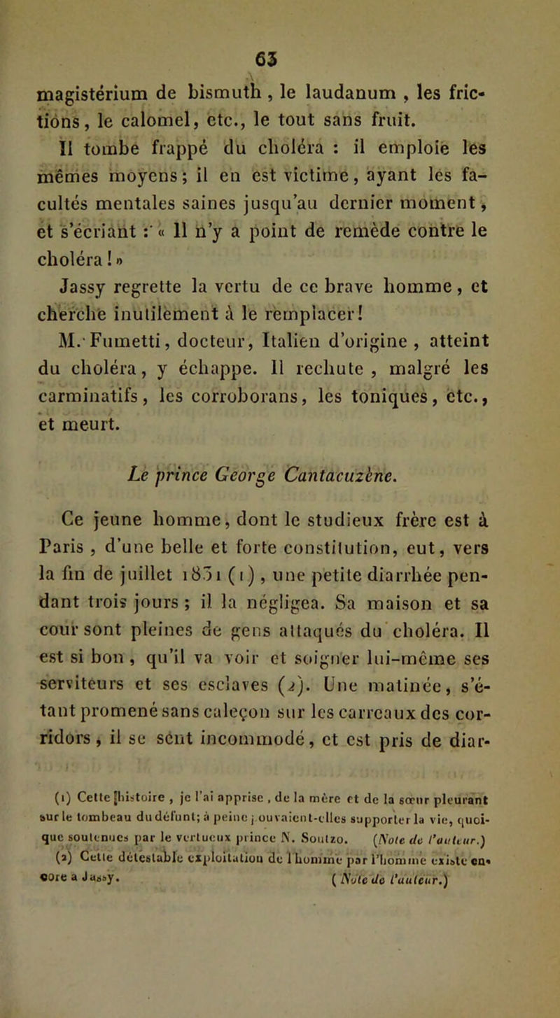 magistérium de bismuth , le laudanum , les fric- tions, le calomel, etc., le tout sans fruit. Il tombe frappé du choléra : il emploie les mêmes moyens ; il en est victime, ayant lés fa- cultés mentales saines jusqu’au dernier moment , et s’écriant « 11 n’y a point de remède contre le choléra ! •> Jassy regrette la vertu de ce brave homme, et cherche inutilement à le remplacer! M. Fumetti, docteur. Italien d’origine, atteint du choléra, y échappe. Il rechute, malgré les carminatifs, les corroborans, les toniques, etc., et meurt. Le prince George Cantaeuzène. Ce jeune homme, dont le studieux frère est à Paris , d’une belle et forte constitution, eut, vers la fin de juillet i85i (i), une petite diarrhée pen- dant trois jours ; il la négligea. Sa maison et sa cour sont pleines de gens attaqués du choléra. Il est si bon , qu’il va voir et soigner lui-même ses serviteurs et ses esclaves (i). Une matinée, s’é- tant promené sans caleçon sur les carreaux des cor- ridors , il se séiit incommodé, et est pris de diar- (i) Cette {histoire , je I ai apprise , de la mère et de la sœur pleurant ourle tombeau du défunt; à peine j ouvaienl-tlles supporter la vie, *iuoi- que soult-nucs par le vertueux prince X. SouUo. {Noie de l’aulcur.) (a'j Celle délcslablu cxploltatiou de 1 Lonime par l’honune existe cu« «Ore a Jassy. ( Note de l'auteur.)