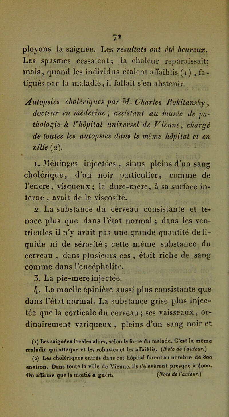 7» ployons la saignée. Les résultats ont été heureux. Les spasmes ccssnient ; la chaleur reparaissait; mais, quand les individus étaient affaiblis (i) ^ fa- tigués par la maladie, il fallait s’en abstenir. jdutopsies cholériques par M. Chartes Rokitansky , docteur en médecine, assistant au musée de pa- thologie à l’hôpital universel de Vienne^ chargé de toutes les autopsies dans le même hôpital et en ville (2). 1. Méninges injectées , sinus pleins d’un sang cholérique, d’un noir particulier, comme de l’encre, visqueux; la dure-mère, à sa surface in- terne , avait de la viscosité. 2. La substance du cerveau consistante et te- nace plus que dans l’état normal ; dans les ven- tricules il n’y avait pas une grande quantité de li- quide ni de sérosité ; cette même substance du cerveau , dans plusieurs cas , était riche de sang comme dans l’encéphalite. 3. La pie-mère injectée. 4. La moelle épinière aussi plus consistante que dans l’état normal. La substance grise plus injec- tée que la corticale du cerveau ; ses vaisseaux, or- dinairement variqueux , pleins d’un sang noir et (1) tes siignéei locales alors, selon la force du malade. C’est la mémo maladie qui attaque et les robustes et les affaiblis. (Note de fauteur.) (3} Les cholériques entrés dans cet hôpital furent au nombre do 800 enTiroD. Dans toute la ville de Vienne, ils s’élevèrent presque à 4ooo. On affirme que la moitié# guéri. (Note de fauteur.)