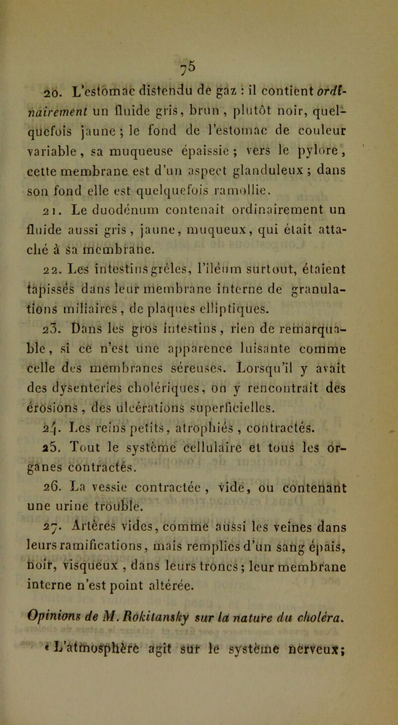 20. L*cslbmac distendu de gaz : il contient ordU ■nairemenl un fluide gris, brun , plutôt noir, quel- quefois jaune ; le fond de restoniac de couleur variable, sa muqueuse épaissie; vers le pylore, cette membrane est d’un aspect glanduleux ; dans son fond elle est quelquefois ramollie. 2 1. Le duodénum contenait ordinairement un fluide aussi gris, jaune, muqueux, qui était atta- ché à sa membrane. 22. Les intestins grêles, l’iléum surtout, étaient tapi.ssés dans leur membrane interne de granula- tions miliaires, de plaques elliptiques. 23. Dans les gros intestins, rien de remarqua- ble, si ce n’est une apparence luisante comme celle des membranes séreuses. Lorsqu’il y avait des dysenteries cholériques, on y rencontrait des érosions, des ulcérations superncielles. 24- Les reinspetits, atrophiés, contractés. a5. Tout le système cellulaire et tous les or- ganes contractés. 26. La vessie contractée, vide, ou contenant une urine trouble. 2y. Artères vides, comme aussi les veines dans leurs ramifications, mais remplicsd’un sang épais, noir, visqueux , dans leurs troncs; leur membrane interne n’est point altérée. Opinions de M. Rôkilansky sur là nature du choléra. * L’attnosfphèrè agit sût le système nèrveux;