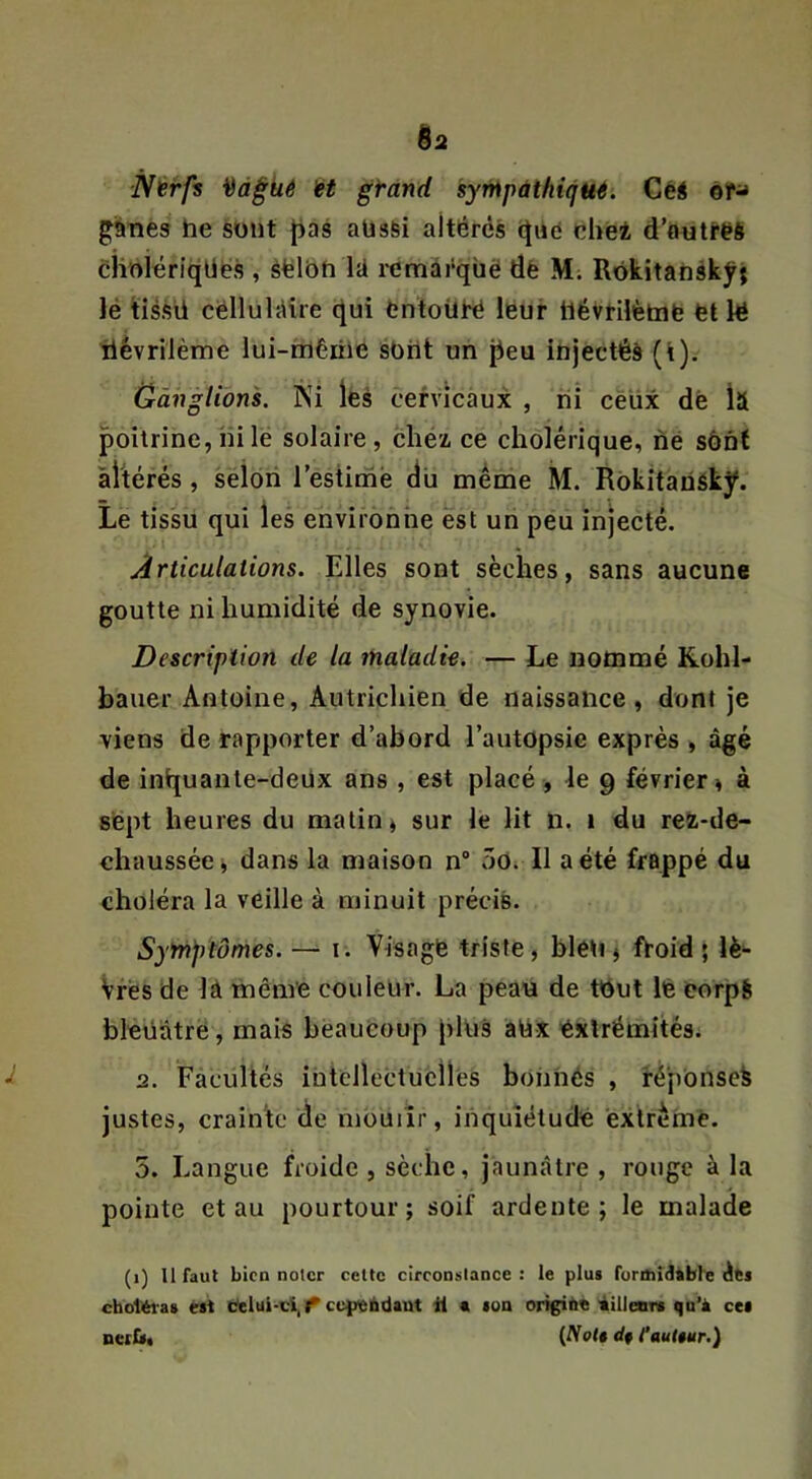 Nérfs H gtand syrnpàihiqHé. Céé èr^ ganes he sont |)as aüsSi altérés (Jué ohei d’autres ciiolériqüës , èëlbh lU remârqbë dê M; Rbkitanskjrj lé tiésü cëllulttîre (^ui fcntoiiré leur ilévrilètnfe fet le tiévriième lui-mêirie sOiit un ^eu injectés (i). Ganglions. Ni les cervicaux , lii ceux dè Îîl poitrine, ni le solaire, chéz ce cholérique, né sônt àhérés, seioii l’estime du meme M. Rbkitaüéky. Le tissu qui les environne èst un peu injecté. Articulations. Elles sont sèches, sans aucune goutte ni humidité de synovie. Description de la maladie. — Le nommé Kohl- bauer Antoine, Autrichien de naissance , dont je viens de rapporter d’abord l’autopsie exprès , âgé de inijuante-deüx ans , est placé , le 9 février » à sept heures du matin ^ sur le lit n. 1 du rez-de- chaussée j dans la maison n“ 50i II a été frappé du choléra la veille à minuit précis. Syfhptômes. — i. Visage triste, bléti j froid ; lè- Vrés de là même couleur. La peau de tout lè eorpS bleüàtré, mais beaucoup pkis àOx extrémités. 2. Facultés intcllectuciies bonnés , féponsek justes, crainte de mouiîr, inquiétude exlrèmé. 5. Langue froide , sèche, jaunâtre , rouge à la pointe et au pourtour; soif ardente; le malade (1) U faut bien noter celte circonütance : le plus fürihidàbte éts cboltfri-as est beiui-ci,^ ce^rebdaut il a son origitie iilleors qu’à ces nerfs, {NoU df l’autêur.)