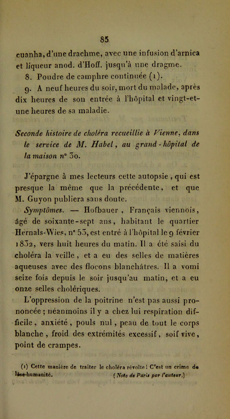 cuanha, d’une drachme, avec une infusion d’arnica et liqueur anod. d’Hoff. jusqu’à une dragme. 8. Poudre de camphre continuée (i). 9. A neuf heures du soir, mort du malade, après dix heures de son entrée à riiôpital et vingt-et- une heures de sa maladie. Seconde histoire de choléra recueillie à Vienne.^ dans le service de M. Habel, au grand - hôpital de la maison n“ 3o. J’épargne à mes lecteurs cette autopsie , qui est presque la même que la précédente, et que M. Guyon publiera sans doute. Symptômes. — Hofbauer , Français viennois, âgé de soixante-sept ans, habitant le quarüer Hérnals-Wies, n* 53, est entré à l’hôpital le 9 février i832, vers huit heures du matin. 11 a été saisi du choléra la veille, et a eu des selles de matières aqueuses avec des flocons blanchâtres. Il a vomi seize fois depuis le soir jusqu’au matin, et a eu onze selles cholériques. L’oppression de la poitrine n’est pas aussi pro- noncée ; néanmoins il y a chez lui respiration dif- ficile , anxiété , pouls nul, peau de tout le corps blanche, froid des extrémités excessif, soif vive, point de crampes. (1) Cette manière de traiter le choléra rôToltel C’est iin crime d« lèae-humanité. ( rfote de Parie par Paiiteur,)