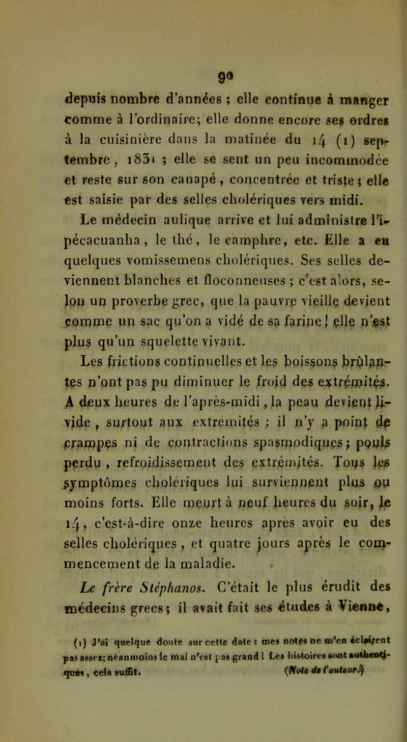 9» depuis nombre d’années ; elle continue à manger comme à l’ordinaire; elle donne encore ses ordres à la cuisinière dans la matinée du ]4 (i) sepr tembre, i83( ; elle se sent un peu incommodée et reste sur son canapé, concentrée et triste; elle est saisie par des selles cholériques vers midi. Le médecin aulique arrive et lui administre l’i- pécacuanha, le thé, le camphre, etc. Elle a ea quelques vomissemens cholériques. Ses selles de- viennent blanches et floconneuses ; c’est alors, .se- Jpn un proverbe grec, que la pauvre vieille devient comme un sac qu’on a vidé de sa farine j elle n’-çst plus qu’un squelette vivant. Les frictions continuelles et les boissons brOlAp- tes n’ont pas pu diminuer le froid des extrémité^- A deux heures de l’après-midi ,1a peau devient li- vide , surtout aux extrémités ; il n’y a point dp prampps ni de contractions spasmodiques; pouls perdu , refroidissement des extrémités. Tous les symptômes cholériques lui surviennent plus ou moins forts. Elle meurt à neuf heures du soir, Ip i4» c’est-à-dire onze heures après avoir eu des selles cholériques, et quatre jours après le çona- mencement de la maladie. » Le frère Stéphanos. C’était le plus érudit des médecins grecs; il avait fait ses études à Vie«up, (i) J’oi quelque doute sur cette dater mes notes«e m'en éclfi^ent pas assez; néanmoins le mal n'est pas^rand ! Les histoires sont aoUieiiti- qn»s, cela suffit. d$ i’auUurJ^