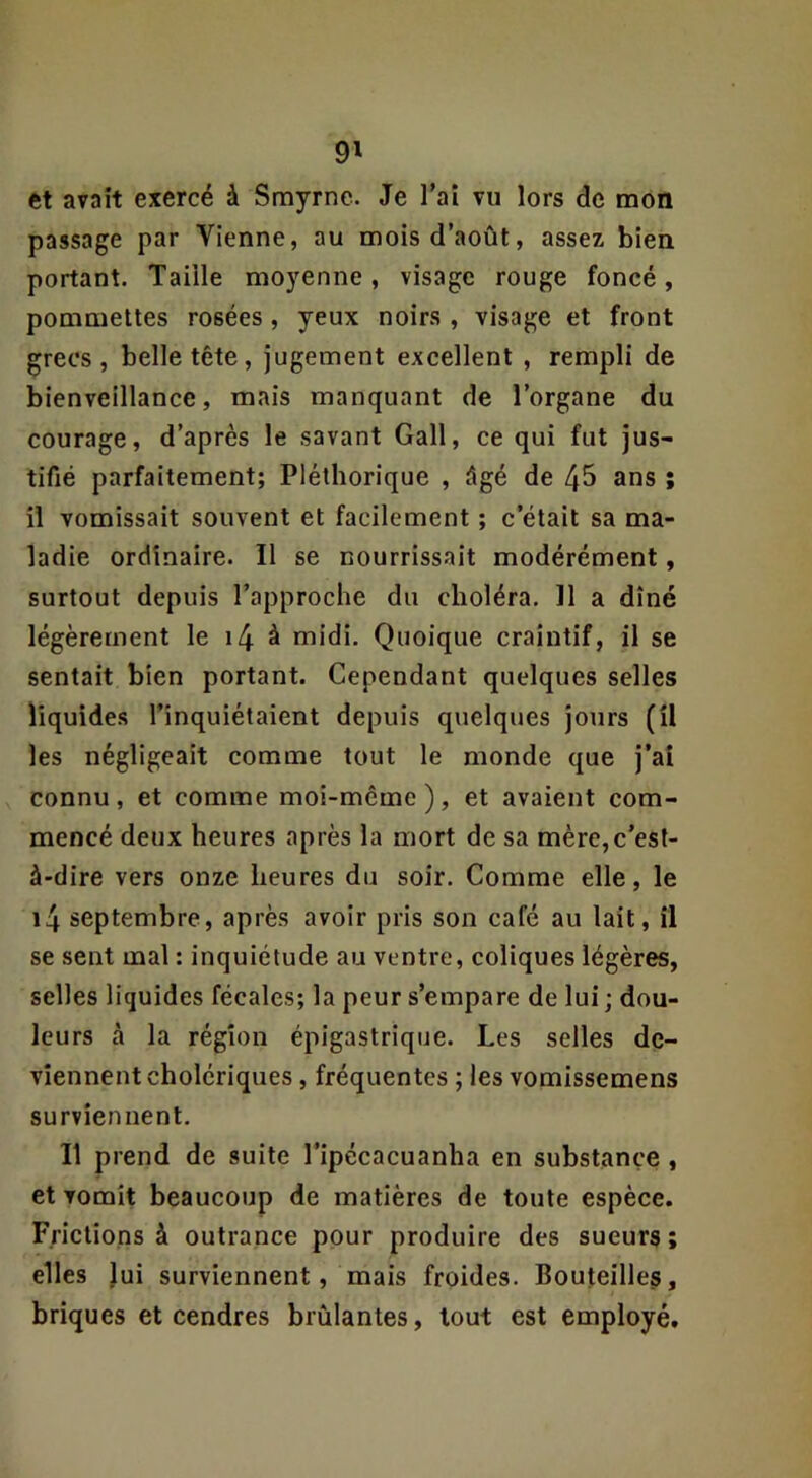 ftt avait exercé à Smyrne. Je Taî vu lors de mon passage par Vienne, au mois d’août, assez bien portant. Taille moyenne, visage rouge foncé, pommettes rosées , yeux noirs , visage et front grecs, belle tête, jugement excellent , rempli de bienveillance, mais manquant de l’organe du courage, d’après le savant Gall, ce qui fut jus- tifié parfaitement; Pléthorique , âgé de 45 ans ; il vomissait souvent et facilement ; c’était sa ma- ladie ordinaire. Il se nourrissait modérément, surtout depuis l’approche du choléra. Il a dîné légèrement le i4 à midi. Quoique craintif, il se sentait bien portant. Cependant quelques selles liquides l’inquiétaient depuis quelques jours (il les négligeait comme tout le monde que j’aî connu, et comme moi-mcmc), et avaient com- mencé deux heures après la mort de sa mère,c’est- à-dire vers onze heures du soir. Comme elle, le i4 septembre, après avoir pris son café au lait, il se sent mal : inquiétude au ventre, coliques légères, selles liquides fécales; la peur s’empare de lui ; dou- leurs à la région épigastrique. Les selles de- viennent cholériques , fréquentes ; les vomissemens surviennent. Il prend de suite l’ipécacuanha en substance , et vomit beaucoup de matières de toute espèce. Frictions à outrance pour produire des sueurs; elles lui surviennent, mais froides. Bouteilles, briques et cendres brûlantes, tout est employé.