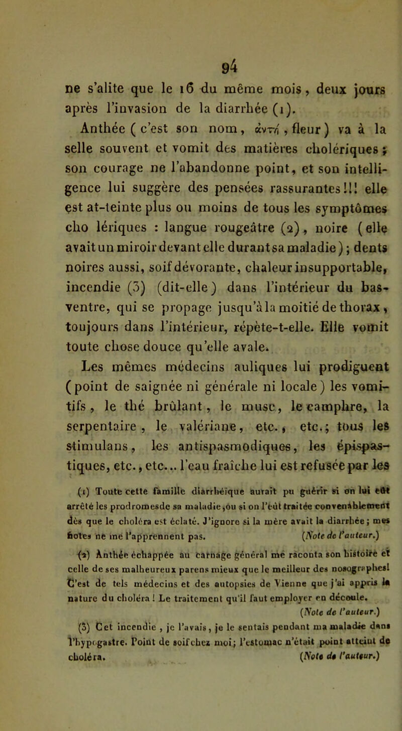 ne s’alite que le i6 du même mois, deux jours après l’invasion de la diarrhée (i). Anthée ( c’est son nom, àvr4 , fleur ) va à la selle souvent et vomit des matières cholériques} son courage ne l’abandonne point, et son intelli- gence lui suggère des pensées rassurantes 111 elle çst at-teinte plus ou moins de tous les symptômes cho lériques : langue rougeâtre (2), noire ( elle avait un miroir devant elle durautsa maladie ) ; dents noires aussi, soif dévorante, chaleur insupportable, incendie (5) (dit-elle) dans l’intérieur du bas- ventre, qui se propage jusqu’à la moitié de thorax, toujours dans l’intérieur, répète-t-elle. Elle vomit toute chose douce qu’elle avale. Les mêmes médecins auliques lui prodiguent (point de saignée ni générale ni locale) les vomi- tifs , le thé brûlant, le musc, le camphre, la serpentaire, le valériane, etc., etc.; tous les stimulans, les antispasmodiques, les épispas- tiques, etc., etc... l’eau fraîche lui est refusée par les (i) Toute cette ratnillc diarrlvéïque aurait pu guérir si on lui eW arrêté les prodromesdc sa maladie,ou si on l’eùt traitée cooTenàblenrent dès que le choléra est éclaté. J’igoore si la mère avait la diarrhée ; mes feote» ne me l'apprennent pas. {Sole de l’auteur.) •(^) Anthée échappée au Carnage général me raconta son histoire et celle de ses malheureux parens mieux que le meilleur des noaugraphesl C’est de tels médecins et des autopsies de Vienne que j’ai appris la nature du choléra ! Le traitement qu'il faut employer en découle. {Note de l’auteur.) (5) Cet incendie , je l’avais, je le sentais pendant nia maladie dans l’hypc'gastre. Point de soif chez moi; l'estomac n'était point atteiul de choléra. {Note dt l'auteur.)