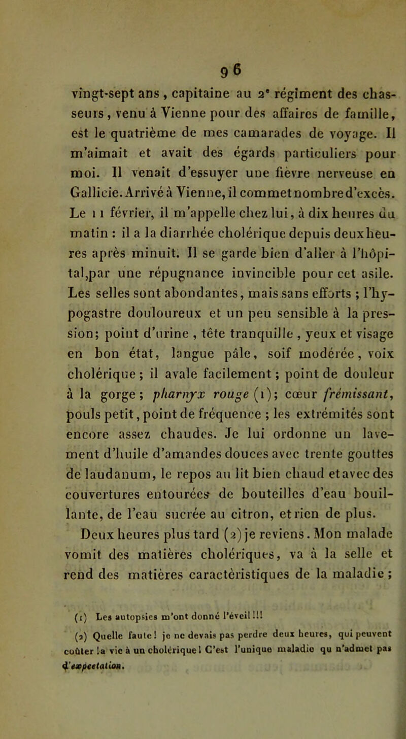 vingt-sept ans , capitaine au 2* régiment des chas- seurs , venu à Vienne pour des affaires de famille, est le quatrième de mes camarades de voyage. Il m’aimait et avait des égards particuliers pour moi. Il venait d’essuyer une fièvre nerveuse eu Gallicie. Arrivé à Vienne, il commet nombre d’excès. Le 11 février, il m’appelle chez lui, à dix heures du matin : il a la diarrhée cholérique depuis deuxheu- res après minuit. 11 se garde bien d’aller à l’hôpi- tal,par une répugnance invincible pour cet asile. Les selles sont abondantes, mais sans efforts ; l’hy- pogastre douloureux et un peu sensible à la pres- sion; point d’nrine , tête tranquille , yeux et visage en bon état, langue pâle, soif modérée, voix cholérique ; il avale facilement ; point de douleur à la gorge; pliarnjrx rouge [\); cœur frémissant, pouls petit, point de fréquence ; les extrémités sont encore assez chaudes. Je lui ordonne un lave- ment d’huile d’amandes douces avec trente gouttes de laudanum, le repos au lit bien chaud et avec des couvertures entourées de bouteilles d’eau bouil- lante, de l’eau sucrée au citron, et rien de plus. Deux heures plus tard (2) je reviens. Mon malade vomit des matières cholériques, va à la selle et rend des matières caractéristiques de la maladie ; (i) Les autopsies m’ont donné l’éveil II! (a) Quelle faute! je ne devais pas perdre deux heures, qui peuvent coûter la vie à un cholérique l C’est l’unique maladie qu n’admet pas ^'Mptetalion.