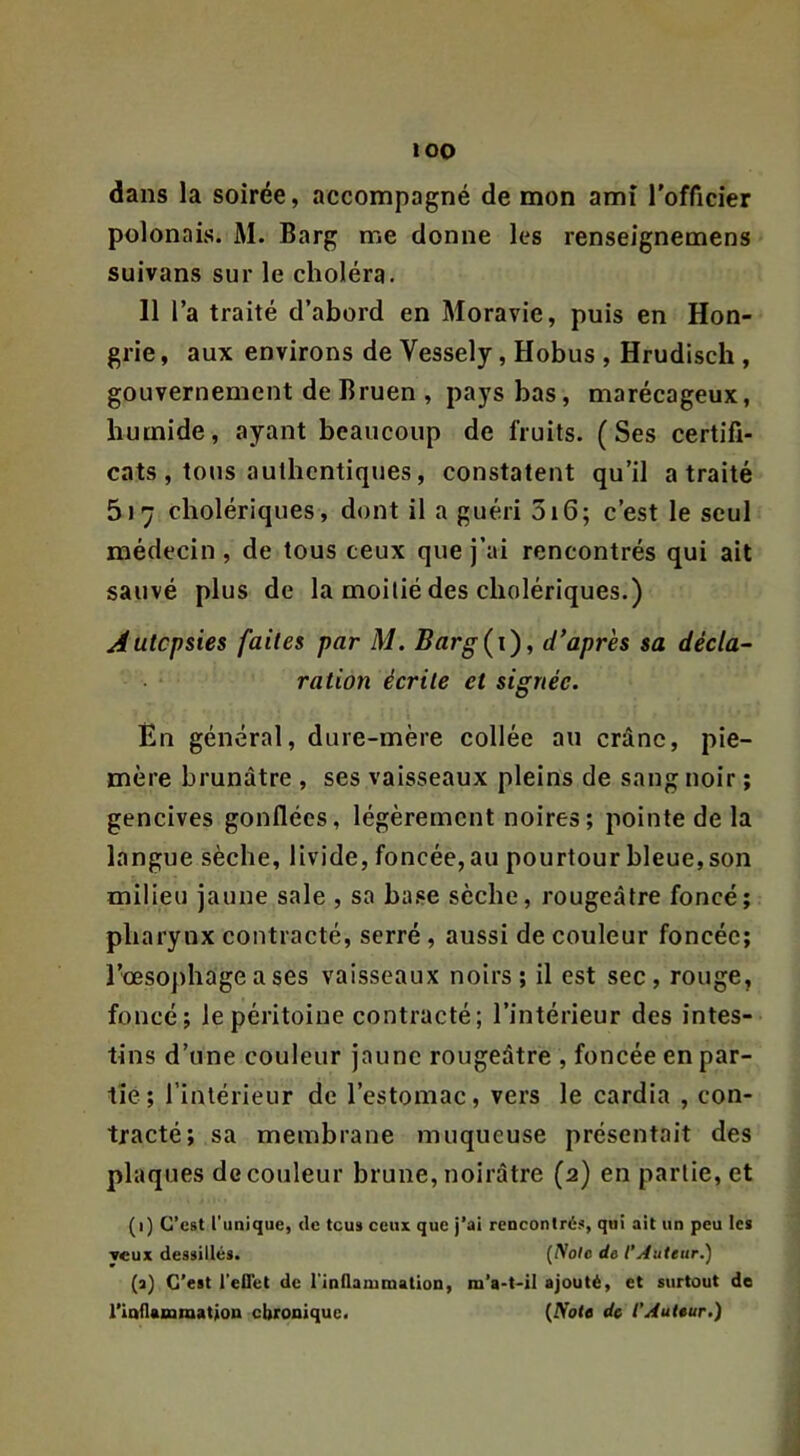 dans la soirée, accompagné de mon amî rofficier polonais. M. Barg me donne les renseignemens suivans sur le choléra. 11 l’a traité d’abord en Moravie, puis en Hon- grie , aux environs de Vessely, Hobus , Hrudisch , gouvernement de Bruen , pays bas, marécageux, humide, ayant beaucoup de fruits. (Ses certifi- cats, tous authentiques, constatent qu’il a traité 517 cholériques, dont il a guéri 316; c’est le seul médecin, de tous ceux que j’ai rencontrés qui ait sauvé plus de la moitié des cholériques.) Autopsies faites par M. Barg(i'), diaprés sa décla^ ration écrite et signée. En général, dure-mère collée au crâne, pie- mère brunâtre , ses vaisseaux pleins de sang noir ; gencives gonflées, légèrement noires; pointe de la langue sèche, livide, foncée, au pourtour bleue, son milieu jaune sale , sa ba.se sèche, rougeâtre foncé; pharynx contracté, serré, aussi de couleur foncée; rmsojîhage a ses vaisseaux noirs; il est sec, rouge, foncé; le péritoine contracté; l’intérieur des intes- tins d’une couleur jaune rougeâtre , foncée en par- tie; l’intérieur de l’estomac, vers le cardia , con- tracté; sa membrane muqueuse présentait des plaques de couleur brune, noirâtre (2) en partie, et (1) C’est t'unique, de tous ceux que j’ai rencontrés, qui ait un peu les veux dessillés. {Noie de l’Auteur.) {■») C’est l'elTet de l’inllanimation, m’a-t-il ajouté, et surtout de rioilamiQation chronique. {Note de l’Auteur.)