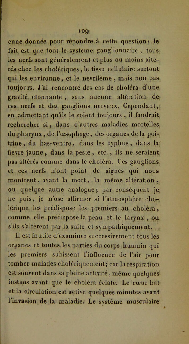 N 109 cune donnée pour répondre à cette question ; le fait est que tout le système ganglionnaire , tous les nerfs sont généralement et plus ou moins alté- rés chez les cholériques, le tissu cellulaire surtout qui les environne, et le nevrilème , mais non pas toujours. J’ai rencontré des cas de choléra d’une gravité étonnante , sans aucune altération de ces nerfs et des ganglions nerveux. Cependant, en admettant qu’ils le soient toujours , il faudrait rechercher si, dans d’autres maladies mortelles du pharynx, de l’œsophage, des organes delà poi- trine, du has-ventre, dans les typhus, dans la- fièvre jaune, dans la peste, etc., ils ne seraient pas altérés comme dans le choléra. Ces ganglions et ces nerfs n’ont point de signes qui nous montrent, avant la mort, la même altération , ou quelque autre analogue; par conséquent je ne puis, je n’ose affirmer si l’atmosphère cho- lérique les prédispose les premiers au choléra, comme elle prédispose la peau et le larynx , ou s’ils s’altèrent par la suite et sympathiquement. Il est inutile d’examiner successivement tous les organes et toutes les parties du corps humain qui les premiers subissent l’influence de l’air pour tomber malades cholériquement; car la respiration est souvent dans sa pleine activité, même quelques instans avant que le choléra éclate. Le cœur bat et la circulation est active quelques minutes avant l’invasion de la maladie. Le système musculaire