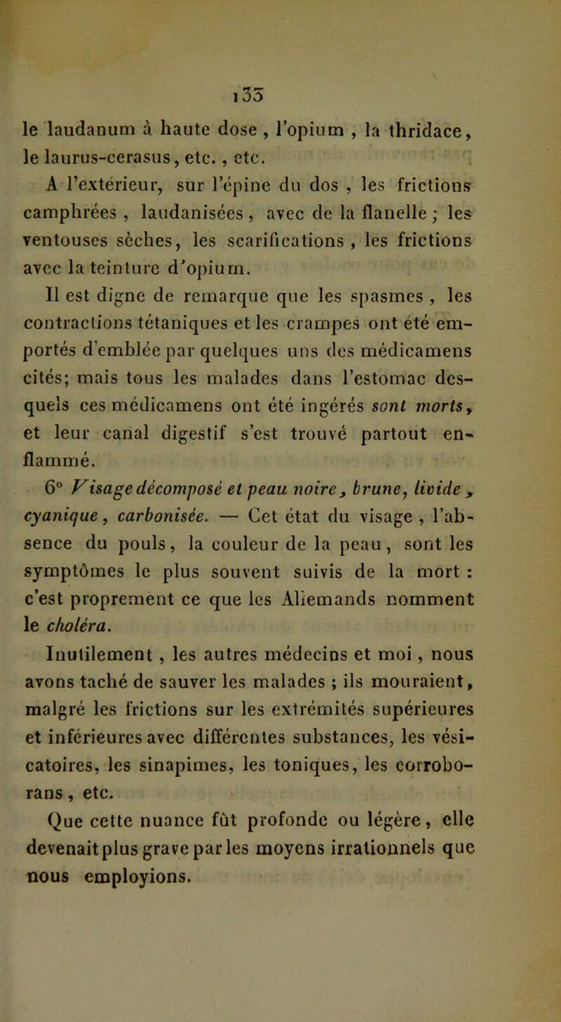 le laudanum à haute dose , l’opium , la thridace, le laurus-cerasus, etc., etc. '■ A l’extérieur, sur l’épine du dos , les frictions camphrées , laiidanisées , avec de la flanelle ; les ventouses sèches, les scarifications, les frictions avec la teinture d’opium. Il est digne de remarque que les spasmes , les contractions tétaniques et les crampes ont été em- portés d’emblée par quelques uns des médicamens cités; mais tous les malades dans l’estomac des- quels ces médicamens ont été ingérés sont morts y et leur canal digestif s’est trouvé partout en- flammé. 6° Visage décomposé et peau noire j brune, livide , cyanique, carbonisée. — Cet état du visage , l’ab- sence du pouls, la couleur de la peau, sont les symptômes le plus souvent suivis de la mort : c’est proprement ce que les Allemands nomment le choléra. Inutilement, les autres médecins et moi, nous avons taché de sauver les malades ; ils mouraient, malgré les frictions sur les extrémités supérieures et inférieures avec différentes substances, les vési- catoires, les sinapimes, les toniques, les corrobo- rans, etc. Que cette nuance fût profonde ou légère, elle devenaitplus grave par les moyens irrationnels que nous employions.