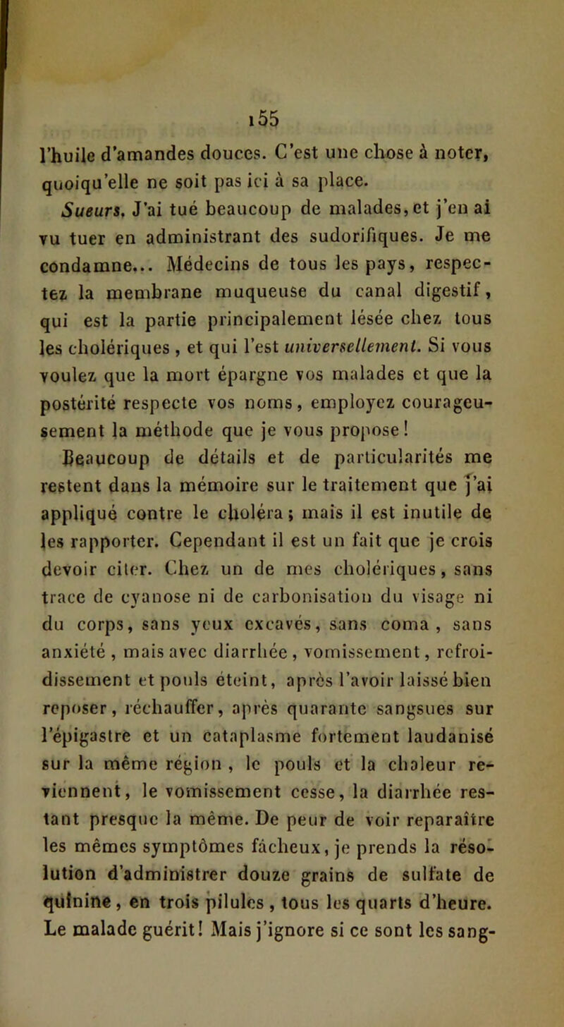 l’huile d’amandes douces. C’est une chose à noter, quoiqu’elle ne soit pas ici à sa place. Sueurê, J’ai tué beaucoup de malades, et j’en ai vu tuer en administrant des sudorifiques. Je me condamne... Médecins de tous les pays, respec- tez. la membrane muqueuse du canal digestif, qui est la partie principalement lésée chez, tous les cholériques , et qui l’est universellement. Si vous voulez que la mort épargne vos malades et que la postérité respecte vos noms, employez courageu- sement la méthode que je vous propose ! Beaucoup de détails et de particularités me restent dans la mémoire sur le traitement que j’ai appliqué contre le choléra ; mais il est inutile de les rapporter. Cependant il est un fait que je crois devoir ciler. Chez un de mes cholériques, sans trace de cyanose ni de carbonisation du visage ni du corps, sans yeux excavés, sans coma, sans anxiété , mais avec diarrhée , vomissement, refroi- dissement et pouls éteint, après l’avoir laissé bien reposer, réchauffer, après quarante sangsues sur l’épigastre et un cataplasme fortement laudanisé sur la même région , le pouls et la chaleur re- viennent, le vomissement cesse, la diarrhée res- tant presque la même. De peur de voir reparaître les mêmes symptômes fâcheux, je prends la réso- lution d’administrer douze grains de sulfate de quinine, en trois pilules , tous les quarts d’heure. Le malade guérit! Mais j’ignore si ce sont les sang-