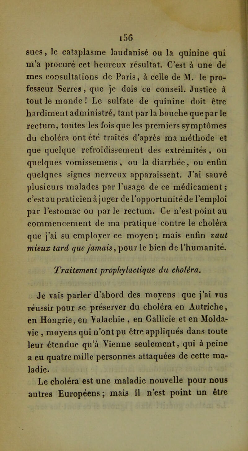 sues, le cataplasme laudanisé ou la quinine qui m’a procuré cet heureux résultat. C’est à une de mes consultations de Paris, à celle de M. le pro- fesseur Serres, que je dois ce conseil. Justice à tout le monde ! Le sulfate de quinine doit être hardiment administré, tant par la bouche que par le rectum, toutes les fois que les premiers symptômes du choléra ont été traités d’après ma méthode et que quelque refroidissement des extrémités, ou quelques vomissemens , ou la diarrhée, ou enfin quelques signes nerveux apparaissent. J’ai sauvé plusieurs malades par l’usage de ce médicament; c’est au praticien à j uger de l’opportunité de l’emploi par l’estomac ou parle rectum. Ce n’est point au commencement de ma pratique contre le choléra que j’ai su employer ce moyen; mais enfin vaut mieux tard que jamais^ pour le bien de l’humanité. Traitement prophylactique du choléra. Je vais parler d’abord des moyens que j’ai vus réussir pour se préserver du choléra en Autriche, en Hongrie, en Valachie , en Gallicie et en Molda- vie , moyens qui n’ont pu être appliqués dans toute leur étendue qu’à Vienne seulement, qui à peine a eu quatre mille personnes attaquées de cette ma- ladie. Le choléra est une maladie nouvelle pour nous autres Européens; mais il n’est point un être