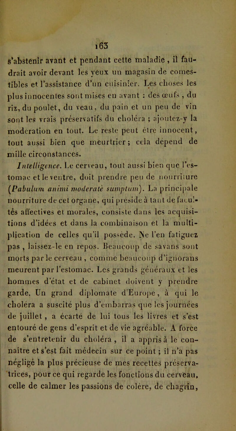 s’abstenir avant et pendant cette maladie , il fau- drait avoir devant les yeux un magasin de comes- tibles et l’assistance d’un cuisinier. Les choses les plus innocentes sont mises en avant : des œufs , du riz, du poulet, du veau, du pain et un peu de vin sont les vrais préservatifs du choléra ; ajoulez-y la modération en tout. Le reste peut être innocent, tout aussi bien que meurtrier ; cela dépend de mille circonstances. InlelUgence. Le cerveau, tout aussi bien que l’es- tomac et le ventre, doit prendre peu de nourriture (^Pabulum aniini nwderalè suinptum). La principale nourriture de cet organe, qui préside à tant de facul- tés affectives et morales, consiste dans les acquisi- tions d’idées et dans la combinaison et la multi- plication de celles qu’il possède. Me l’en fatiguez pas , laissez-le en repos. Beaucoup de savans sont morts parle cerveau , comme beaucoup d’ignorans meurent par l’estomac. Les grands généraux et les hommes d’état et de cabinet doivent y prendre garde. Un grand diplomate d’Euroj>e, à qui le choléra a suscité plus d’embarras que les journées de juillet , a écarté de lui tous les livres et s’est entouré de gens d’esprit et de vie agréable. A force de s’entretenir du choléra, il a appris à le con- naître et s’est fait médecin sur ce point ; il n’a pas négligé la plus précieuse de mes recettes préserva- trices, pour ce qui regarde les fonctions du cerveau, celle de calmer les passions de colère, de chagrin,