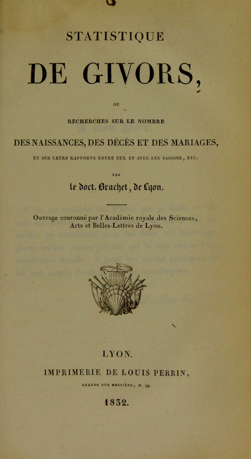 STATISTIQUE DE GIVORS, RECHERCHES SUR LE NOMBRE DES NAISSANCES, DES DÉCÈS ET DES MARIAGES, ET SCR I.EURS RAPPORTS ENTRE EUX ET AVEC LES SAISONS, ETC. î)aft. Oracljct, î>f Cqon. Ouvrage couronné par l’Académie royale des Sciences, Arts et Belles-Lettres de Lyon. LYON. IMPRIMERIE DE LOUIS PERRIN, 6RAR0B AUE MERCIBRK) N. 49. 1832.