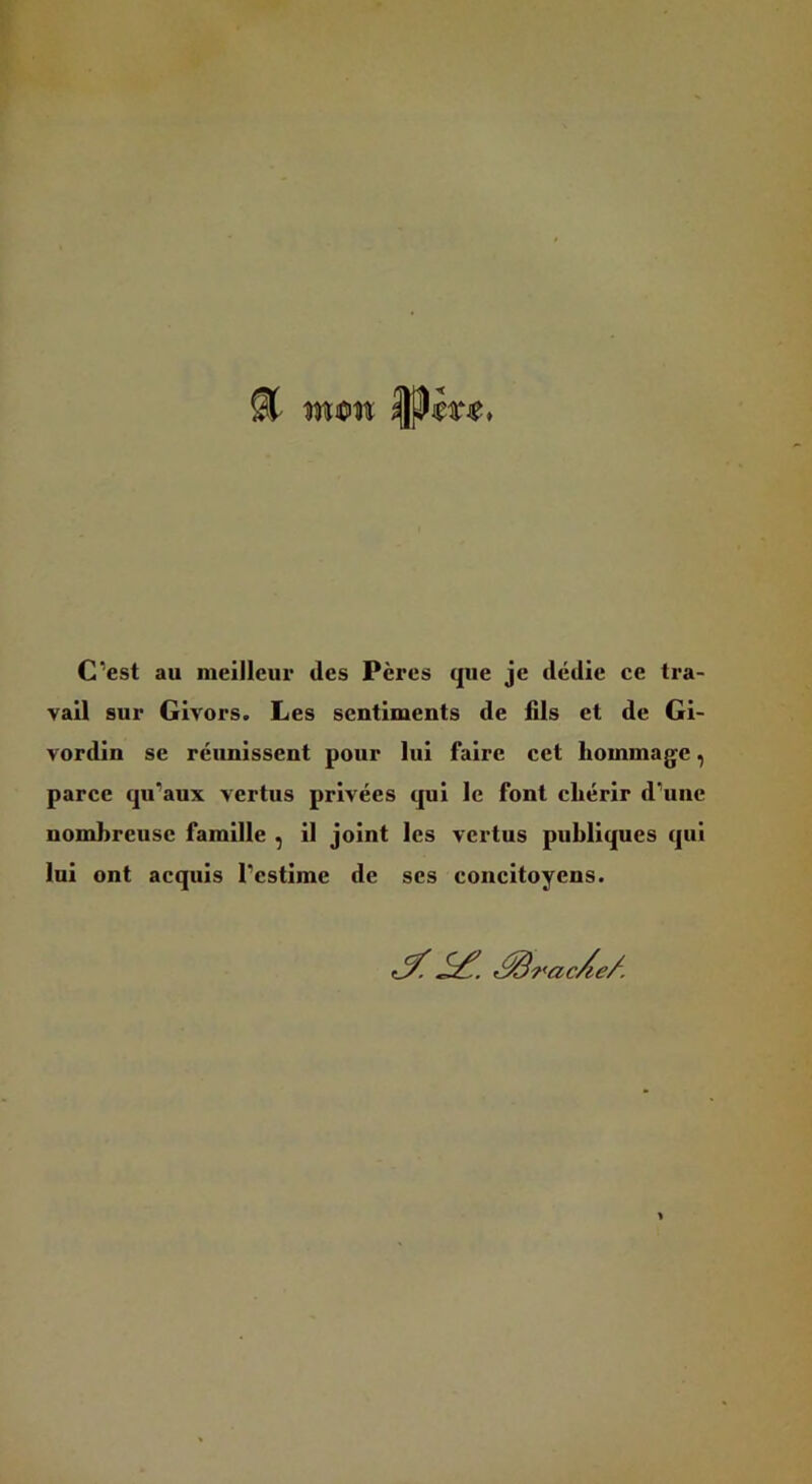 St wcin C’est au meilleur des Pères que je dédie ce tra- vail sur Givors. Les sentiments de fils et de Gi- vordin se réunissent pour lui faire cet liommag^c, parce qu’aux vertus privées qui le font chérir d’une nombreuse famille , il joint les vertus publiques qui lui ont acquis l’estime de ses concitoyens. r^racAe/.
