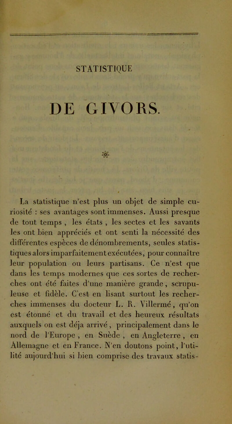 DE GIVORS. # La statistique n’est plus un objet de simple cu- riosité : ses avantages sont immenses. Aussi presque de tout temps , les états , les sectes et les savants les ont Lien appréciés et ont senti la nécessité des différentes espèces de dénombrements, seules statis- tiques alors imparfaitement exécutées, pour connaître leur population ou leurs partisans. Ce n’est que dans les temps modernes que ces sortes de recher- ches ont été faites d’une manière grande, scrupu- leuse et fidèle. C’est en lisant surtout les recher- ches immenses du docteur L. R. Villermé, qu’on est étonné et du travail et des heureux résultats auxquels on est déjà arrivé , principalement dans le nord de l’Europe , en Suède , en Angleterre , en Allemagne et en France. N’en doutons point, l’uti- lité aujourd’hui si bien comprise des travaux stalis-