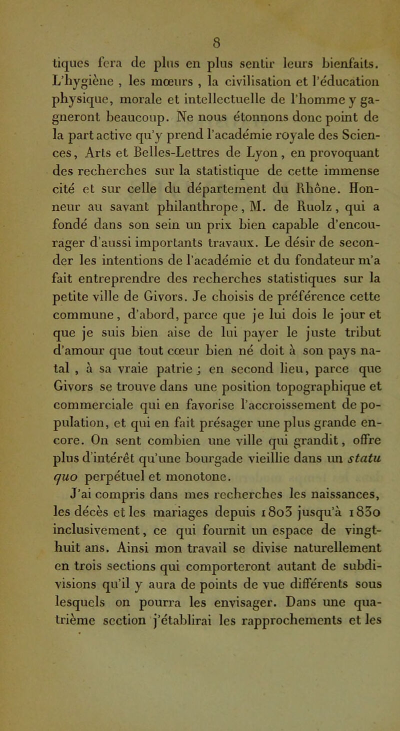 tiques fera de plus en plus sentir leurs bienfaits. L’hygiène , les moeurs , la civilisation et l’éducation physique, morale et intellectuelle de l’homme y ga- gneront beaucoup. Ne nous étonnons donc point de la part active qu’y prend l’académie royale des Scien- ces, Arts et Belles-Lettres de Lyon, en provoqxiant des recherches sur la statistique de cette immense cité et sur celle du département du Rhône. Hon- neur au savant philanthrope, M. de Ruolz, qui a fondé dans son sein un prix bien capable d’encou- rager d’aussi importants travaux. Le désir de secon- der les intentions de l’académie et du fondateur m’a fait entreprendre des recherches statistiques sur la petite ville de Givors. Je choisis de préférence cette commune, d’abord, parce que je lui dois le jour et que je suis bien aise de lui payer le juste tribut d’amour que tout cœur bien né doit à son pays na- tal , à sa vraie patrie ; en second lieu, parce que Givors se trouve dans une position topographique et commerciale qui en favorise l’accroissement de po- pulation, et qui en fait présager une plus grande en- core. On sent combien une ville qui grandit, offre plus d’intérêt qu’une bourgade vieillie dans un statu quo pei’pétuel et monotone. J’ai compris dans mes recherches les naissances, les décès et les mariages depuis i8o3 jusqu’à i83o inclusivement, ce qui fournit un espace de vingt- huit ans. Ainsi mon travail se divise naturellement en trois sections qui comporteront autant de subdi- visions qu’il y aura de points de vue différents sous lesquels on pourra les envisager. Dans une qua- trième section j’établirai les rapprochements et les