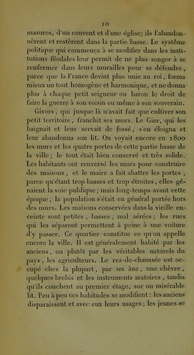 masures, d’un couvent et d’une église; ils l’abandon- nèrent et restèrent dans la partie basse. Le système politique qui commença à se modifier dans les insti- tutions féodales leur permit de ne plus songer à se renfermer dans leurs murailles pour se défendre, parce que la France devint plus unie au roi, forma mieux un tout homogène et harmonique, et ne donna plus à chaque petit seigneur ou baron le droit de faire la guerre à son voisin ou même à son souverain. Givors , qui jusque là n’avait fait que cultiver son petit territoire, franchit ses murs. Le Gier, qui les baignait et leur servait de fossé, s’en éloigna et leur abandonna son lit. On voyait encore en 1800 les murs et les quatre portes de cette partie basse de la ville; le tout était bien conservé et très solide. Les habitants ont renversé les murs pour construire des maisons , et le maire a fait abattre les portes , parce qu’étant trop basses et trop étroites, elles gê- naient la voie publique; mais long-temps avant cette époque, la population s’était en général portée hors des murs. Les maisons conservées dans la vieille en- ceinte sont petites , basses , mal aérées ; les rues qui les séparent permettent à peine à une voiture d’y passer. Ce quartier constitue ce qu’on appelle encore la ville. 11 est généralement habité par les anciens, ou plutôt par les véritables naturels du pays , les agriculteurs. Le rez-de-chaussée est oc- cupé chez la plupart, par un âne , une chèvre , quelques brebis et les instruments aratoires , tandis qu’ils couchent au premier étage, sur un misérable lit. Peu à peu ces habitudes se modifient : les anciens disparaissent et avec eux leurs usages; les jeunes se