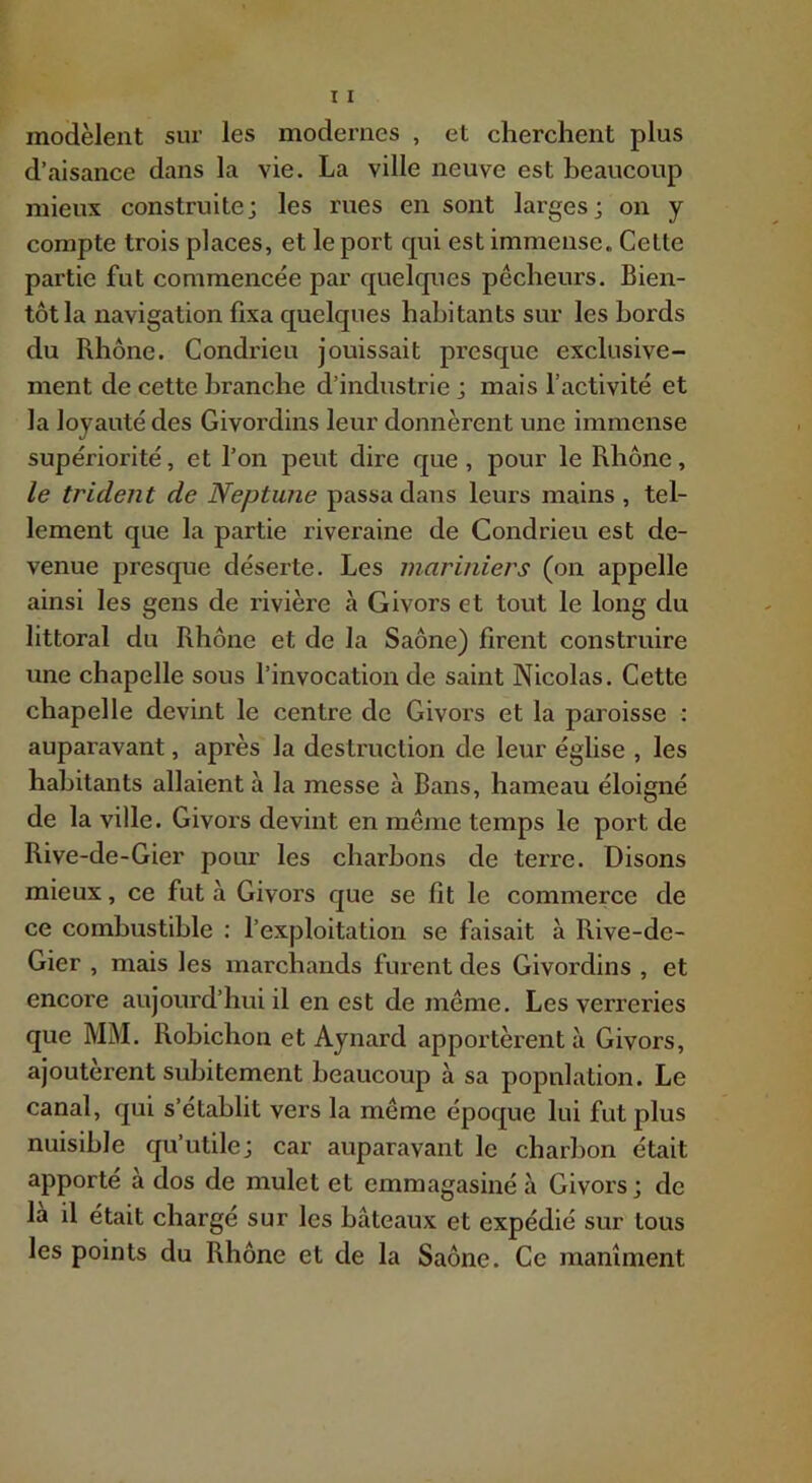 modèlent sur les modernes , et cherchent plus d’aisance dans la vie. La ville neuve est beaucoup mieux construite; les rues en sont larges; on y compte trois places, et le port qui est immense. Celte partie fut commencée par quelques pêcheurs. Bien- tôt la navigation fixa quelques habitants sur les bords du Rhône. Condrieu jouissait presque exclusive- ment de cette branche d’industrie ; mais l’activité et la loyauté des Givordins leur donnèrent une immense supériorité, et l’on peut dire que, pour le Rhône, le trident de Neptune passa dans leurs mains , tel- lement que la partie riveraine de Condrieu est de- venue presque déserte. Les mariniers (on appelle ainsi les gens de rivière à Givors et tout le long du littoral du Rhône et de la Saône) firent construire une chapelle sous l’invocation de saint Nicolas. Cette chapelle devint le centre de Givors et la paroisse ; auparavant, après la destruction de leur église , les habitants allaient à la messe à Bans, hameau éloigné de la ville. Givors devint en même temps le port de Rive-de-Gier pour les charbons de terre. Disons mieux, ce fut à Givors que se fît le commerce de ce combustible : l’exploitation se faisait à Rive-de- Gier , mais les marchands furent des Givordins , et encore aujourd’hui il en est de même. Les verreries que MM. Rohichon et Aynard apportèrent à Givors, ajoutèrent subitement beaucoup à sa population. Le canal, qui s’établit vers la même époque lui fut plus nuisible qu’utile; car auparavant le charbon était apporte a dos de mulet et emmagasiné à Givors; de là il était chargé sur les bâteaux et expédié sur tous les points du Rhône et de la Saône. Ce maniment