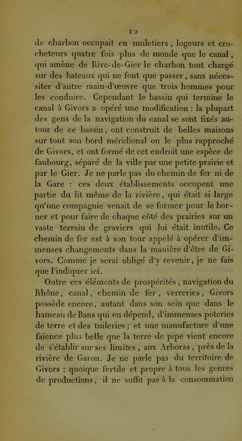 de charbon occiipail en muletiers , logeurs et cro- cheteurs quatre fois plus de monde que le canal, qui amène de Rive-de-Gier le charbon tout chargé sur des bateaux qui ne font que passer, sans néces- siter d’autre main-d’œuvre que trois hommes pour les conduire. Cependant le bassin qui termine le canal à Givors a opéré une modification ; la plupart des gens de la navigation du canal se sont fixés au- tour de ce bassin, ont construit de belles maisons sur tout son bord méridional ou le plus rapproché de Givors, et ont formé de cet endroit une espèce de faubourg, séparé de la ville par une petite prairie et par le Gier. Je ne parle pas du chemin de fer ni de la Gare : ces deux établissements occupent une partie du lit même de la rivière, qui était si large qu’une compagnie venait de se former pour le bor- ner et pour faire de chaque côté des prairies sur un vaste terrain de graviers qui lui était inutile. Ce chemin de fer est à son tour appelé à opérer d’im- menses changements dans la manière d’être de Gi- vors. Comme je serai obligé d’y revenir, je ne fais que l’indiquer ici. Outre ces éléments de prospérités , navigation du Rhône, canal, chemin de fer , verreries, Givors possède encore, autant dans son sein que dans le hameau de Bans qui en dépend, d’immenses poteries de terre et des tuileries; et une manufacture d’mie faïence plus belle que la terre de pipe vient encore de s’établir sur ses limites , aux Arboras , près de la rivière de Garou, Je ne parle pas du territoire de Givors ; quoique fertile et propre tous les genres de productions, il ne suffit pas à la consommation