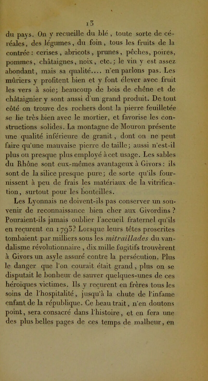 du pays. On y recueille du Lié , toute sorte de cé- réales , des légumes, du foin, tous les fruits de la contrée: cerises, abricots, prunes, pêches, poires, pommes, châtaignes, noix, etc.j le vin y est assez abondant, mais sa qualité.... n’en parlons pas. Les mûriers y profitent bien et y font élever avec fruit les vers à soie; beaucoup de bois de chêne et de châtaignier y sont aussi d’un grand produit. De tout côté on trouve des rochers dont la pierre feuilletée se lie très bien avec le mortier, et favorise les con- structions solides. La montagne de Mouron présente une qualité inférieure de granit, dont on ne peut faire qu’une mauvaise pierre de taille; aussi n’est-il plus ou presque plus employé à cet usage. Les sables du Rhône sont eux-mêmes avantageux à Givors : ils sont de la silice presque pure; de sorte qu’ils four- nissent à peu de frais les matériaux de la vitrifica- tion, surtout pour les bouteilles. Les Lyonnais ne doivent-ils pas consei'ver un sou- venir de reconnaissance hien cher aux Givordins ? Pouraient-ils jamais oublier l’accueil fraternel qu’ils en reçurent en lygS? Lorsque leurs têtes proscrites tombaient par milliers sous les mitraillades du van- dalisnie révolutionnaire , dix mille fugitifs trouvèrent â Givors un asyle assuré contre la persécution. Plus le danger que l’on courait était grand, plus on se disputait le bonheur de sauver quelques-unes de ces héroïques victimes. Ils y reçurent en frères tous les soins de l’hospitalité, jusqu’à la chute de l’infame enfant de la république. Ce beau trait, n’en doutons point, sera consacré dans l’histoire, et en fera une des plus belles pages de ces temps de malheur, en