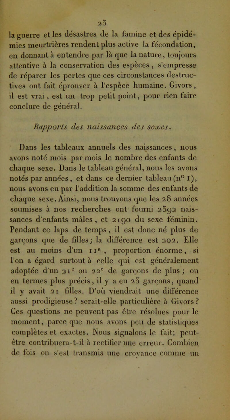 la guerre et les désastres de la famine et des épidé- mies meurtrières rendent plus active la fécondation, en donnant à entendre par là que la nature, toujours attentive à la conservation des espèces , s’empresse de réparer les pertes que ces circonstances destruc- tives ont fait éprouver à l’espèce humaine. Givors, il est vrai, est un trop petit point, pour rien faire conclure de général. Rapports des naissances des sexes. Dans les tableaux annuels des naissances, nous avons noté mois par mois le nombre des enfants de chaque sexe. Dans le tableau général, nous les avons notés par années , et dans ce dernier tableau (n° l), nous avons eu par l’addition la somme des enfants de chaque sexe. Ainsi, nous trouvons que les 28 années soumises à nos recherches ont fourni 2892 nais- sances d’enfants mâles, et 2190 du sexe féminin. Pendant ce laps de temps, il est donc né plus de garçons que de filles; la différence est 202. Elle est au moins d’un ii®, proportion énorme, si l’on a égard surtout à celle qui est généralement adoptée d’un 21® ou 22® de garçons de plus; ou en termes plus précis, il y a eu 2 3 garçons, quand il y avait 21 filles. D’où viendrait une différence aussi prodigieuse? serait-elle particulière à Givors? Ces questions ne peuvent pas être résolues pour le moment, parce que nous avons peu de statistiques complètes et exactes. Nous signalons le fait; peut- être contribuera-t-il à rectifier une erreur. Combien de fois on s’est transmis une croyance comme un