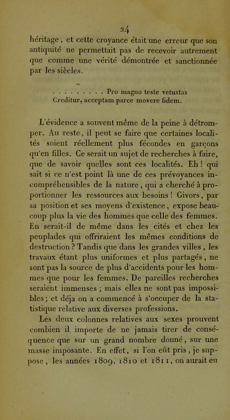A héritage , et cette croyance était une erreur que son antiquité ne permettait pas de recevoir autrement que comme une vérité démontrée et sanctionnée par les siècles. . . ; Pro magno teste vetustas Creditur, acceptam parce movere fidem. L’évidence a souvent même de la peine à détrom- per.. Au reste, il peut se faire que certaines locali- tés soient réellement plus fécondes en garçons qu’en filles. Ce serait un sujet de recherches à faire, que de savoir quelles sont ces localités. Eh ! qui sait si ce n’est point là une de ces prévoyances in- compréhensibles de la nature , qui a cherché à pro- ,portionner les ressources aux besoins! Givors, par sa position et ses moyens d’existence , expose beau- coup plus la vie des hommes que celle des femmes. En serait-il de même dans les cités et chez les peuplades qui offriraient les mêmes conditions de destruction ? Tandis que dans les grandes villes, les travaux étant plus imiformes et plus partagés, ne sont pas la source de plus d’accidents pour les hom- mes que pour les femmes. De pareilles recherches seraient immenses ; mais elles ne sont pas impossi- bles; et déjà on a commencé à s’occuper de la sta- tistique l’elative aux diverses professions. Les deux colonnes relatives aux sexes prouvent combien il importe de ne jamais tirer de consé- quence que sur un grand nombre donné, sur une masse imposante. En effet, si l’on eût pris , je sup- pose , les années 1809, 1810 et i8ii, on aurait eu