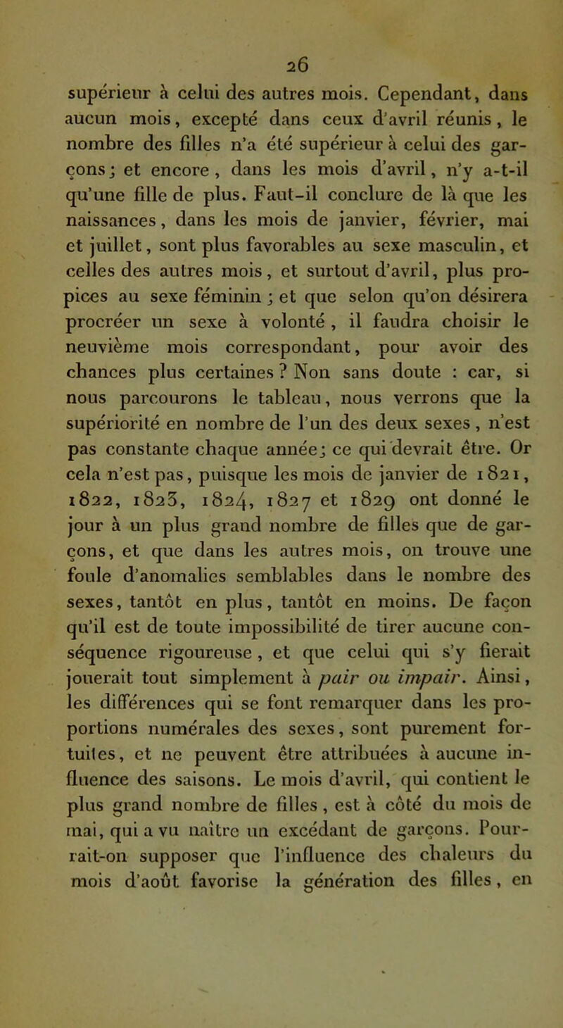 2Ô supérieur à celui des autres mois. Cependant, dans aucun mois, excepté dans ceux d’avril réunis, le nombre des filles n’a été supérieur à celui des gar- çons j et encore, dans les mois d’avril, n’y a-t-il qu’une fille de plus. Faut-il conclure de là que les naissances, dans les mois de janvier, février, mai et juillet, sont plus favorables au sexe masculin, et celles des autres mois, et surtout d’avril, plus pro- pices au sexe féminin ; et que selon qu’on désirera procréer un sexe à volonté , il faudra choisir le neuvième mois correspondant, pour avoir des chances plus certaines ? Non sans doute : car, si nous parcourons le tableau, nous verrons que la supériorité en nombre de l’un des deux sexes, n’est pas constante chaque année; ce qui devrait être. Or cela n’est pas, puisque les mois de janvier de 1821, 1822, 1828, 1824, 1827 et 1829 ont donné le jour à un plus grand nombre de filles que de gar- çons, et que dans les autres mois, on trouve une foule d’anomalies semblables dans le nombre des sexes, tantôt en plus, tantôt en moins. De façon qu’il est de toute impossibilité de tirer aucune con- séquence rigoureuse , et que celui qui s’y fierait jouerait tout simplement à pair ou impair. Ainsi, les différences qui se font remarquer dans les pro- portions numérales des sexes, sont purement for- tuites, et ne peuvent être attribuées à aucune in- fluence des saisons. Le mois d’avril, qui contient le plus grand nombi'e de filles, est à côté du mois de mai, qui a vu naître un excédant de garçons. Pour- rait-on supposer que l’influence des chaleurs du mois d’août favorise la génération des filles, en