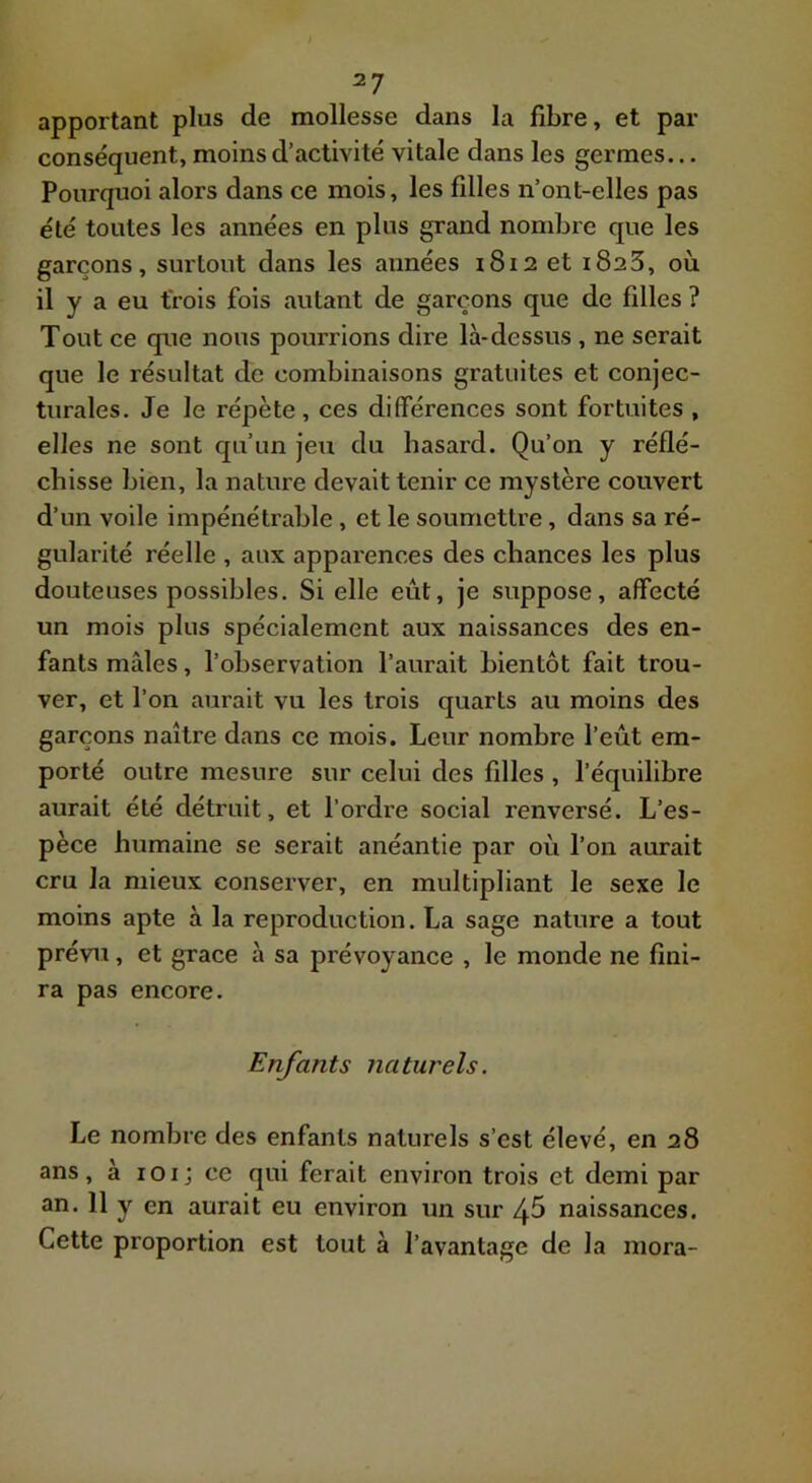apportant plus de mollesse dans la fibre, et par conséquent, moins d’activité vitale dans les germes... Pourquoi alors dans ce mois, les filles n’ont-elles pas été toutes les années en plus grand nombre que les garçons, surtout dans les années 1812 et 1823, où il y a eu trois fois autant de garçons que de filles ? Tout ce que nous pourrions dire là-dessus , ne serait que le résultat de combinaisons gratuites et conjec- turales. Je le répète , ces différences sont fortuites , elles ne sont qu’un jeu du hasard. Qu’on y réflé- chisse bien, la nature devait tenir ce mystère couvert d’un voile impénétrable, et le soumettre, dans sa ré- gularité réelle , aux apparences des chances les plus douteuses possibles. Si elle eût, je suppose, affecté un mois plus spécialement aux naissances des en- fants mâles, l’observation l’aurait bientôt fait trou- ver, et l’on aurait vu les trois quarts au moins des garçons naître dans ce mois. Leur nombre l’eût em- porté outre mesure sur celui des filles, l’équilibre aurait été détruit, et l’ordre social renversé. L’es- pèce humaine se serait anéantie par où l’on aurait cru la mieux conserver, en multipliant le sexe le moins apte à la reproduction. La sage nature a tout prévu, et grâce à sa prévoyance , le monde ne fini- ra pas encore. Enfants naturels. Le nombre des enfants naturels s’est élevé, en 28 ans, à lOi; ce qui ferait environ trois et demi par an. 11 y en aurait eu environ un sur ^5 naissances. Cette proportion est tout à l’avantage de la mora-