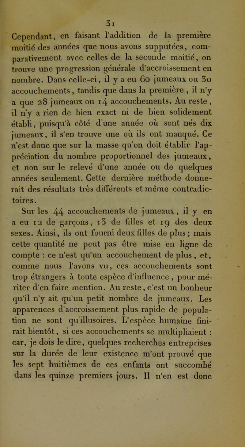 Cependant, en faisant l’addition de la première moitié des années que nous avons supputées, com- parativement avec celles de la seconde moitié, on trouve une progression générale d’acci'oissement en nombre. Dans celle-ci, il y a eu 6o jumeaux ou 3o accouchements, tandis que dans la première , il n’y a que 28 jumeaux ou x/\ accouchements. Au reste , il n’y a rien de bien exact ni de bien solidement établi, puisqu’à côté d’une année où sont nés dix jumeaux, il s’en trouve une où ils ont manqué. Ce n’est donc que sur la masse qu’on doit établir l’ap- préciation du nombre proportionnel des jumeaux, et non sur le relevé d’une année ou de quelques années seulement. Cette dernière méthode donne- rait des résultats très différents et meme contradic- toires. Sur les 44 accouchements de jumeaux, il y en a eu 12 de garçons, i3 de filles et 19 des deux sexes. Ainsi, ils ont fourni deux filles de plusj mais cette quantité ne peut pas être mise en ligne de compte : ce n’est qu’un accouchement de plus , et, comme nous l’avons vu, ces accouchements sont trop étrangers à toute espèce d’influence , pour mé- riter d’en faire mention. Au reste, c’est un bonheur qu’il n’y ait qu’un petit nombre de jumeaux. Les apparences d’accroissement plus rapide de popula- tion ne sont qu’illusoires. L’espèce humaine fini- rait bientôt, si ces accouchements se multipliaient : car, je dois le dire, quelques recherches entreprises sur la durée de leur existence m’ont prouvé que les sept huitièmes de ces enfants ont succombé dans les quinze premiers jours. Il n’en est donc