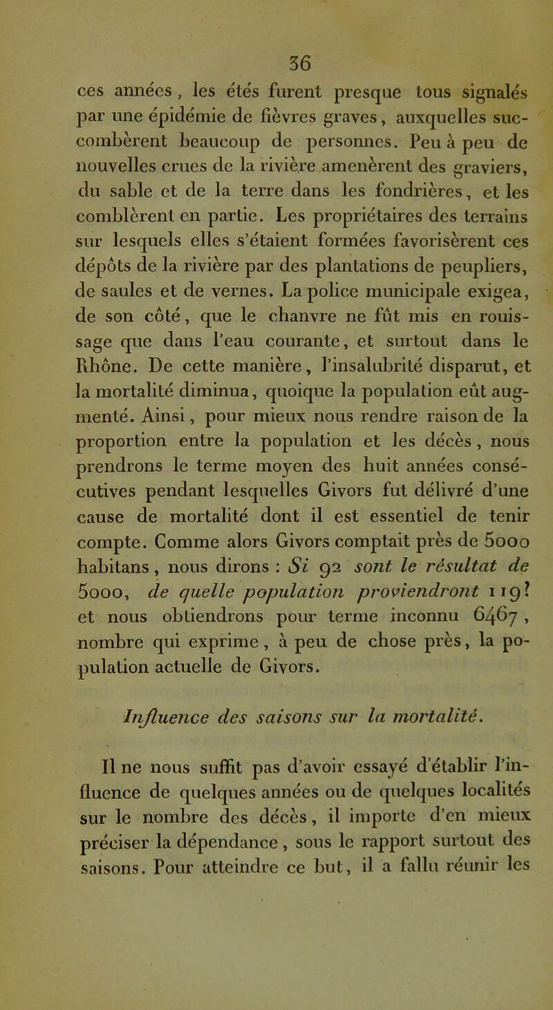 ces années, les étés furent presque tous signalés par une épidémie de fièvres graves, auxquelles suc- combèrent beaucoup de personnes. Peu à peu de nouvelles crues de la rivière amenèrent des graviers, du sable et de la tei’re dans les fondrières, et les comblèrent en partie. Les propriétaires des terrains sur lesquels elles s’étaient formées favorisèrent ces dépôts de la l'ivière par des plantations de peupliers, de saules et de vernes. La police municipale exigea, de son côté, que le chanvre ne fût mis en rouis- sage que dans l’eau courante, et surtout dans le Piliône. De cette manière, l’insalubrité disparut, et la mortalité diminua, quoique la population eût aug- menté. Ainsi, pour mieux nous rendre raison de la proportion entre la population et les décès, nous prendrons le terme moyen des huit années consé- cutives pendant lesquelles Givors fut délivré d’une cause de mortalité dont il est essentiel de tenir compte. Comme alors Givors comptait près de 5ooo habitans, nous dirons : Si 92 sont le résultat de 5ooo, de quelle population proviendront 119? et nous obtiendrons pour terme inconnu 6467 , nombre qui exprime, à peu de chose près, la po- pulation actuelle de Givors. Injluence des saisojis sur la mortalité. Il ne nous suffit pas d’avoir essayé d’établir l’in- fluence de quelques années ou de quelques localités sur le nombre des décès, il importe d’en mieux préciser la dépendance, sous le l'apport surtout des saisons. Pour atteindre ce but, il a fallu réunir les