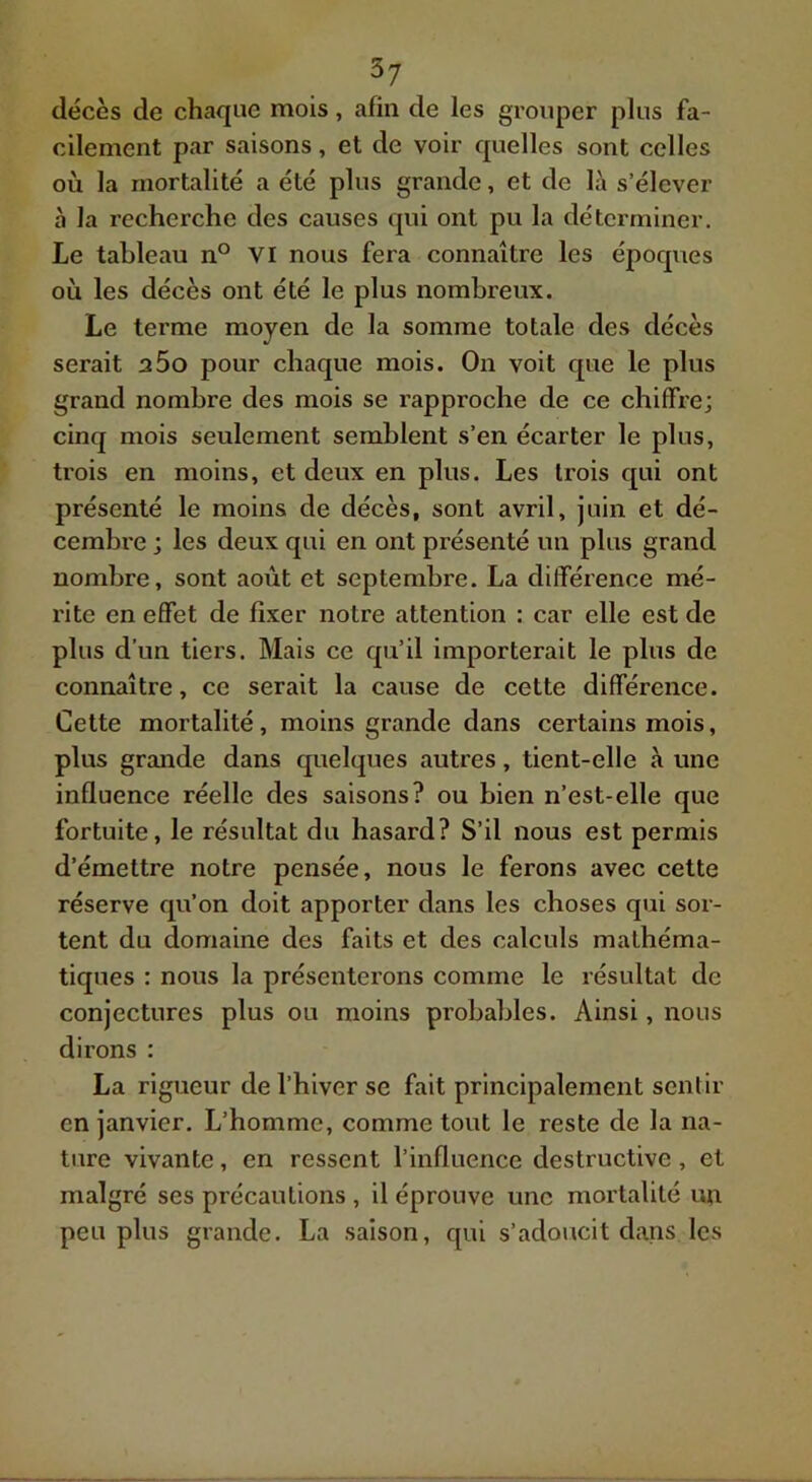décès de chaque mois, afin de les grouper plus fa- cilement par saisons, et de voir quelles sont celles où la mortalité a été plus grande, et de là s’élever à la recherche des causes qui ont pu la déterminer. Le tableau n° VI nous fera connaître les époques où les décès ont été le plus nombreux. Le terme moyen de la somme totale des décès serait a5o pour chaque mois. On voit que le plus grand nombre des mois se rapproche de ce chiffre; cinq mois seulement semblent s’en écarter le plus, trois en moins, et deux en plus. Les trois qui ont présenté le moins de décès, sont avril, juin et dé- cembre ; les deux qui en ont présenté un plus grand nombre, sont août et septembre. La différence mé- l'ite en effet de fixer notre attention : car elle est de plus d’un tiers. Mais ce qu’il importerait le plus de connaître, ce serait la cause de cette différence. Cette mortalité, moins grande dans certains mois, plus grande dans quelques autres, tient-elle à une influence réelle des saisons? ou bien n’est-elle que fortuite, le résultat du hasard? S’il nous est permis d’émettre notre pensée, nous le ferons avec cette réserve qu’on doit apporter dans les choses qui sor- tent du domaine des faits et des calculs mathéma- tiques : nous la présenterons comme le résultat de conjectures plus ou moins probables. Ainsi, nous dirons : La rigueur de l’hiver se fait principalement senlir en janvier. L’homme, comme tout le reste de la na- ture vivante, en ressent l’influence destructive, et malgré ses précautions , il éprouve une moi'talité un peu plus grande. La saison, qui s’adoucit dans les