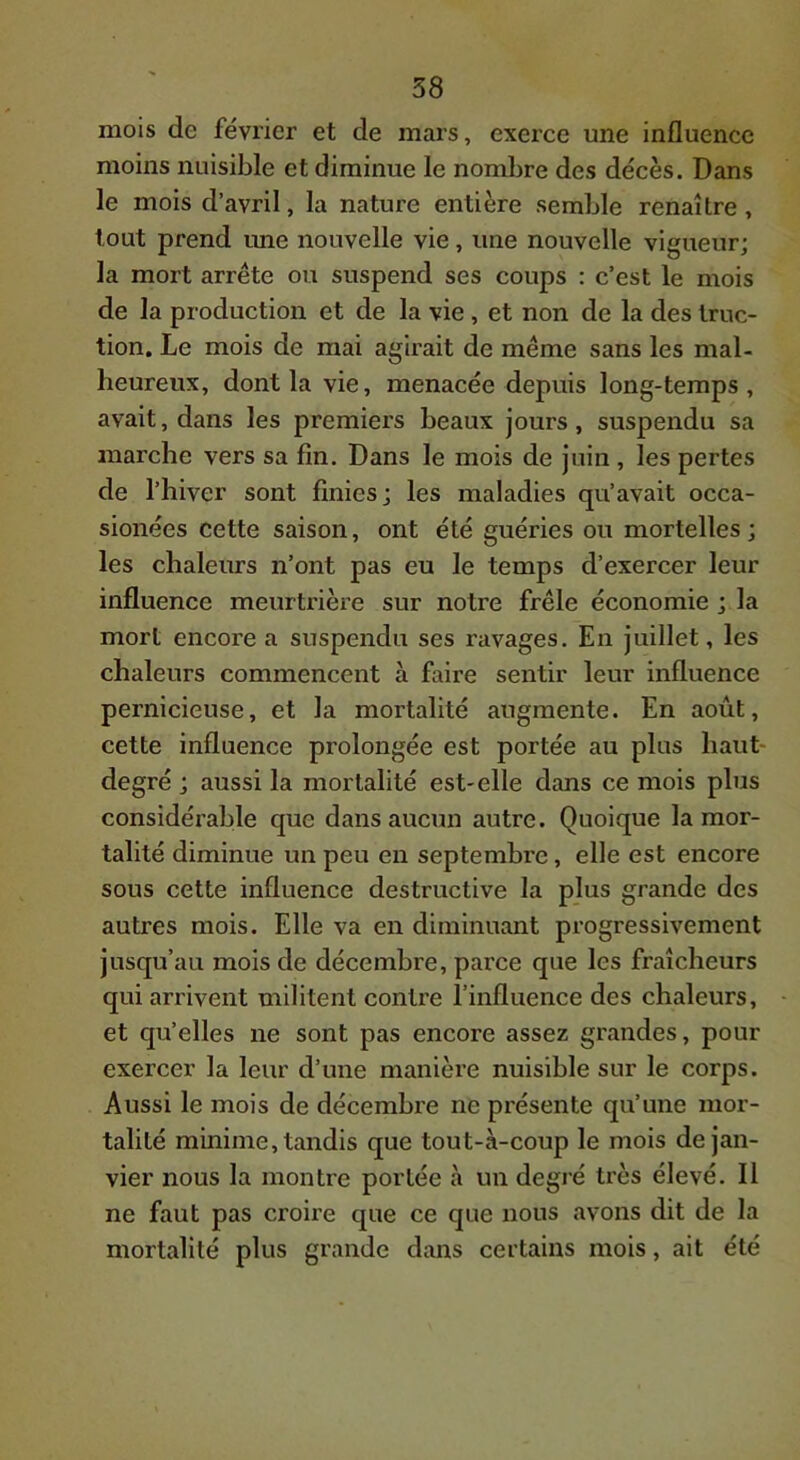 mois de février et de mars, exerce une influence moins nuisible et diminue le nombre des décès. Dans le mois d’avril, la nature entière semble renaître, tout prend une nouvelle vie, une nouvelle vigueur; la mort arrête ou suspend ses coups : c’est le mois de la production et de la vie, et non de la des truc- tion. Le mois de mai agirait de même sans les mal- heureux, dont la vie, menacée depuis long-temps , avait, dans les premiers beaux jours, suspendu sa marche vers sa fin. Dans le mois de juin , les pertes de l’hiver sont finies; les maladies qu’avait occa- sionées cette saison, ont été guéries ou mortelles; les chaleurs n’ont pas eu le temps d’exercer leur influence meurtrière sur notre frêle économie ; la mort encore a suspendu ses ravages. En juillet, les chaleurs commencent à faire sentir leur influence pernicieuse, et la mortalité augmente. En août, cette influence prolongée est portée au plus haut- degré ; aussi la mortalité est-elle dans ce mois plus considérable que dans aucun autre. Quoique la mor- talité diminue un peu en septembre, elle est encore sous cette influence destructive la plus grande des autres mois. Elle va en diminuant progressivement jusqu’au mois de décembre, parce que les fraîcheurs qui arrivent militent contre l’influence des chaleurs, et qu’elles ne sont pas encore assez grandes, pour exercer la leur d’une manière nuisible sur le corps. Aussi le mois de décembre ne présente qu’une mor- talité minime, tandis que tout-à-coup le mois de jan- vier nous la montre portée à un degré très élevé. Il ne faut pas croire que ce que nous avons dit de la mortalité plus grande dans certains mois, ait été
