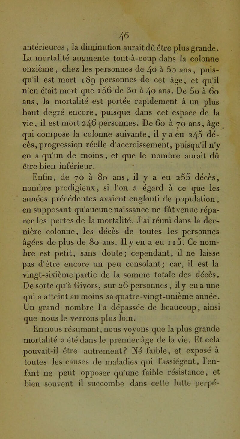 antérieures , la diminution aurait dû être plus grande. La mortalité augmente tout-à-coup dans la colonne onzième, chez les personnes de 40 à 5o ans, puis- qu’il est mort 189 personnes de cet âge, et qu’il n’en était mort que i56 de 3o à 40 ans. De 5o à 60 ans, la mortalité est portée rapidement à un plus haut degré encore, puisque dans cet espace de la vie, il est mort 246 personnes. De 60 à 70 ans, âge qui compose la colonne suivante, il y a eu 246 dé- cès, progression réelle d’accroissement, puisqu’il n’y en a qu’un de moins, et que le nombre aurait dû être bien inférieur. Enfin, de 70 à 80 ans, il y a eu 255 décès, nombre prodigieux, si l’on a égard à ce que les années précédentes avaient englouti de population, en supposant qu’aucune naissance ne fût venue répa- rer les pertes de la mortalité. J’ai réuni dans la der- nière colonne, les décès de toutes les personnes âgées de plus de 80 ans. Il y en a eu 115. Ce nom- bre est petit, sans doute; cependant, il ne laisse pas d’être encore un peu consolant; car, il est la vingt-sixième partie de la somme totale des décès. De sorte qu’à Givors, sur 26 personnes, il y en a une qui a atteint au moins sa quatre-vingt-unième année. Un grand nombre l’a dépassée de beaucoup, ainsi que nous le verrons plus loin. En nous résumant, nous voyons que la plus grande mortalité a été dans le premier âge de la vie. Et cela pouvait-il être autrement? Né faible, et exposé à toutes les causes de maladies qui l’assiègent, l’en- fant ne peut opposer qu’une faible résistance, et bien souvent il succombe dans cette lutte perpé-