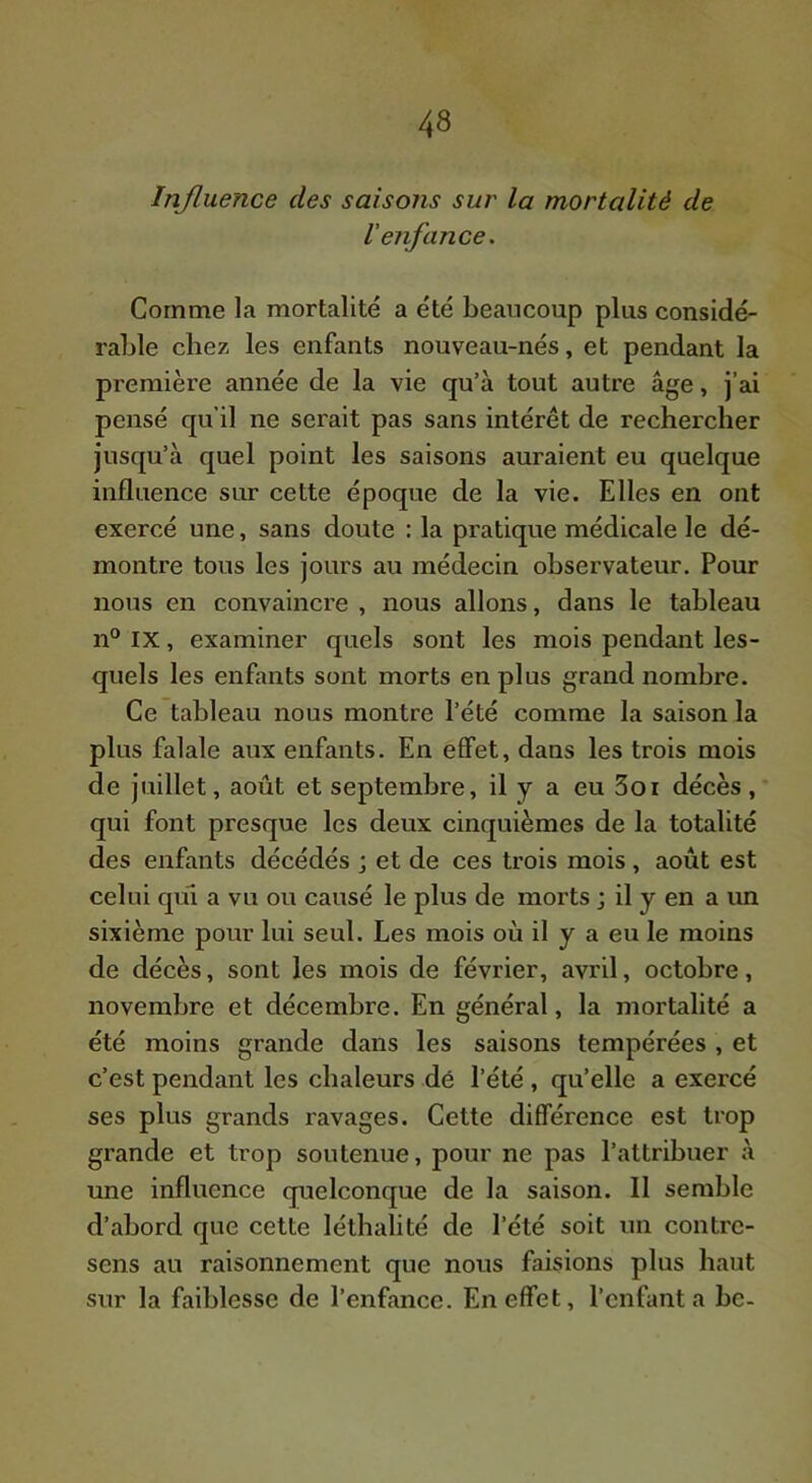 Influence des saisoTis sur la mortalité de l’enfance. Comme la mortalité a été beaucoup plus considé- rable chez les enfants nouveau-nés, et pendant la première année de la vie qu’à tout autre âge, j’ai pensé qu’il ne serait pas sans intérêt de rechercber jusqu’à quel point les saisons auraient eu quelque influence sur cette époque de la vie. Elles en ont exercé une, sans doute : la pratique médicale le dé- montre tous les jours au médecin observateur. Pour nous en convaincre , nous allons, dans le tableau n° IX, examiner quels sont les mois pendant les- quels les enfants sont morts en plus grand nombre. Ce tableau nous montre l’été comme la saison la plus falale aux enfants. En effet, dans les trois mois de juillet, août et septembre, il y a eu 3oi décès, qui font presque les deux cinquièmes de la totalité des enfants décédés j et de ces trois mois , août est celui qui a vu ou causé le plus de morts j il y en a un sixième pour lui seul. Les mois où il y a eu le moins de décès, sont les mois de février, avril, octobre, novembre et décembre. En général, la mortalité a été moins grande dans les saisons tempérées , et c’est pendant les chaleurs dé l’été , qu’elle a exercé ses plus grands ravages. Cette différence est trop grande et trop soutenue, pour ne pas l’attribuer à une influence quelconque de la saison. Il semble d’abord que cette léthalité de l’été soit un contre- sens au raisonnement que nous faisions plus haut sur la faiblesse de l’enfance. En effet, l’enfanta bc-