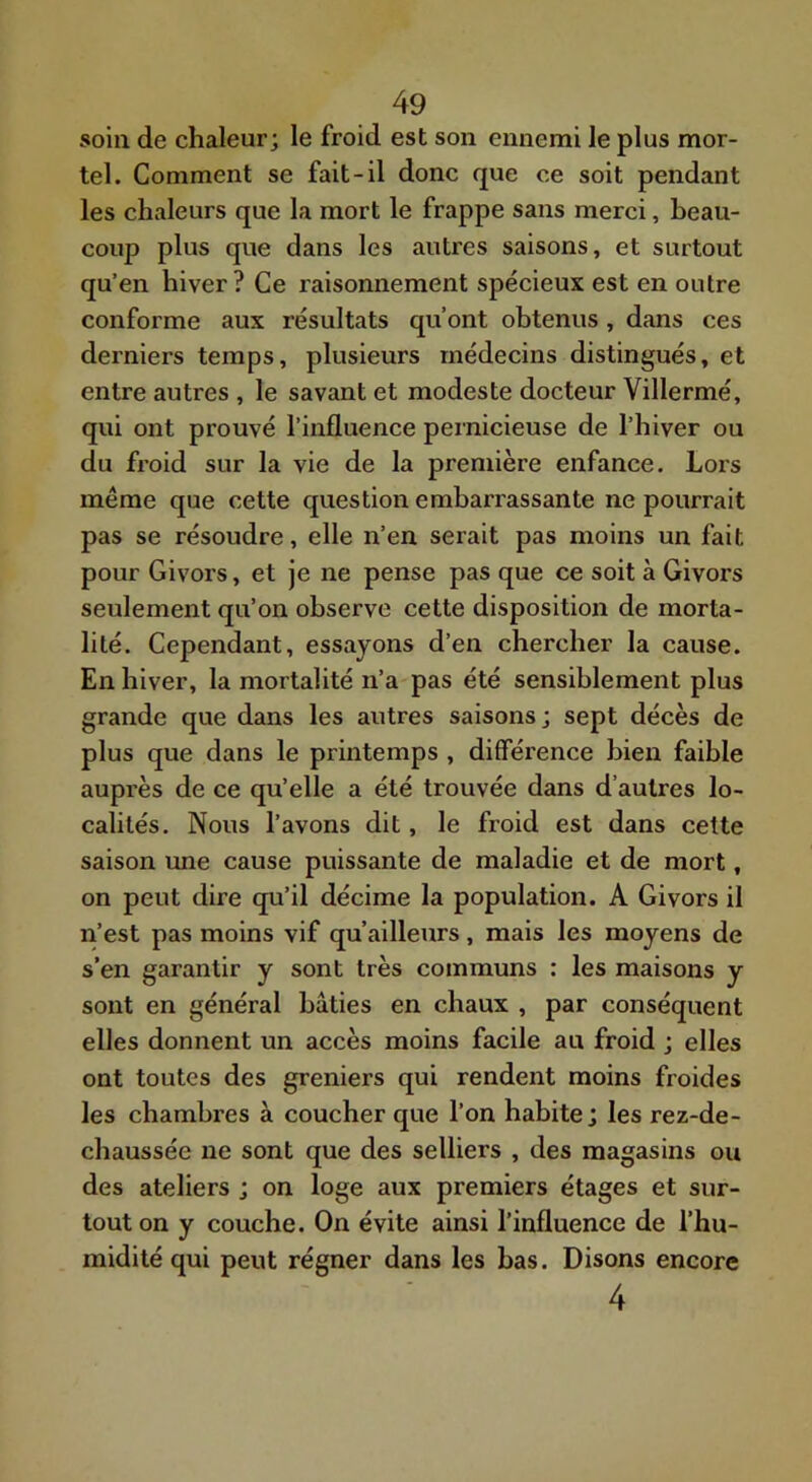 soin de chaleur; le froid est son ennemi le plus mor- tel. Comment se fait-il donc que ce soit pendant les chaleurs que la mort le frappe sans merci, beau- coup plus que dans les autres saisons, et surtout qu’en hiver ? Ce raisonnement spécieux est en outre conforme aux résultats qu’ont obtenus , dans ces derniers temps, plusieurs médecins distingués, et entre autres , le savant et modeste docteur Villermé, qui ont prouvé l’influence pernicieuse de l’hiver ou du froid sur la vie de la première enfance. Lors même que cette question embarrassante ne pourrait pas se résoudre, elle n’en serait pas moins un fait pour Givors, et je ne pense pas que ce soit à Givors seulement qu’on observe cette disposition de morta- lité. Cependant, essayons d’en chercher la cause. En hiver, la mortalité n’a pas été sensiblement plus grande que dans les autres saisons; sept décès de plus que dans le printemps , différence bien faible auprès de ce qu’elle a été trouvée dans d’autres lo- calités. Nous l’avons dit, le froid est dans cette saison une cause puissante de maladie et de mort, on peut dire qu’il décime la population. A Givors il n’est pas moins vif qu ailleurs, mais les moyens de s’en garantir y sont très communs : les maisons y sont en général bâties en chaux , par conséquent elles donnent un accès moins facile au froid ; elles ont toutes des greniers qui rendent moins froides les chambres à coucher que l’on habite; les rez-de- chaussée ne sont que des selliers , des magasins ou des ateliers ; on loge aux premiers étages et sur- tout on y couche. On évite ainsi l’influence de l’hu- midité qui peut régner dans les bas. Disons encore 4