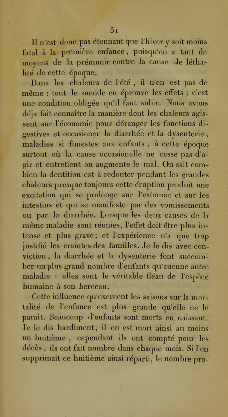 11 n’est donc pas étonnant que l’hiver y soit moins fatal à la première enfance, puisqu’on a tant de moyens de la prémunir contre la cause de létha- lité de cette époque. Dans les chaleurs de l’été , il n’en est pas de même : tout le monde en éprouve les effets ; c’est une condition obligée qu’il faut subir. Nous avons déjà fait connaître la manière dont les chaleurs agis- sent sur l’économie pour déranger les fonctions di- gestives et occasioner la diarrhée et la dysenterie, maladies si funestes aux enfants , à cette époque surtout où la cause occasionelle ne cesse pas d’a- gir et entretient ou augmente le mal. On sait com- bien la dentition est à redouter pendant les grandes chaleurs presque toujours cette éruption produit une excitation qui se prolonge sur l’estomac et sur les intestins et qui se manifeste par des vomissements ou par la diarrhée. Loi’sque les deux causes de la même maladie sont réunies, l’effet doit être plus in- tense et plus gravej et l’expérience n’a que trop justifié les craintes des familles. Je le dis avec con- viction , la diarrhée et la dysenterie font succom- ber un plus grand nombre d’enfants qu’aucune autre maladie : elles sont le véritable fléau de l’espèce humaine à son berceau. Cette influence qu’exercent les saisons sur la mor- talité de l’enfance est plus grande qu’elle ne le paraît. Beaucoup d’enfants sont morts en naissant. Je le dis hardiment, il en est mort ainsi au moins un huitième , cependant ils ont compté pour les décès , ils ont fait nombre dans chaque mois. Si l’on supprimait ce huitième ainsi réparti, le nombre pro-