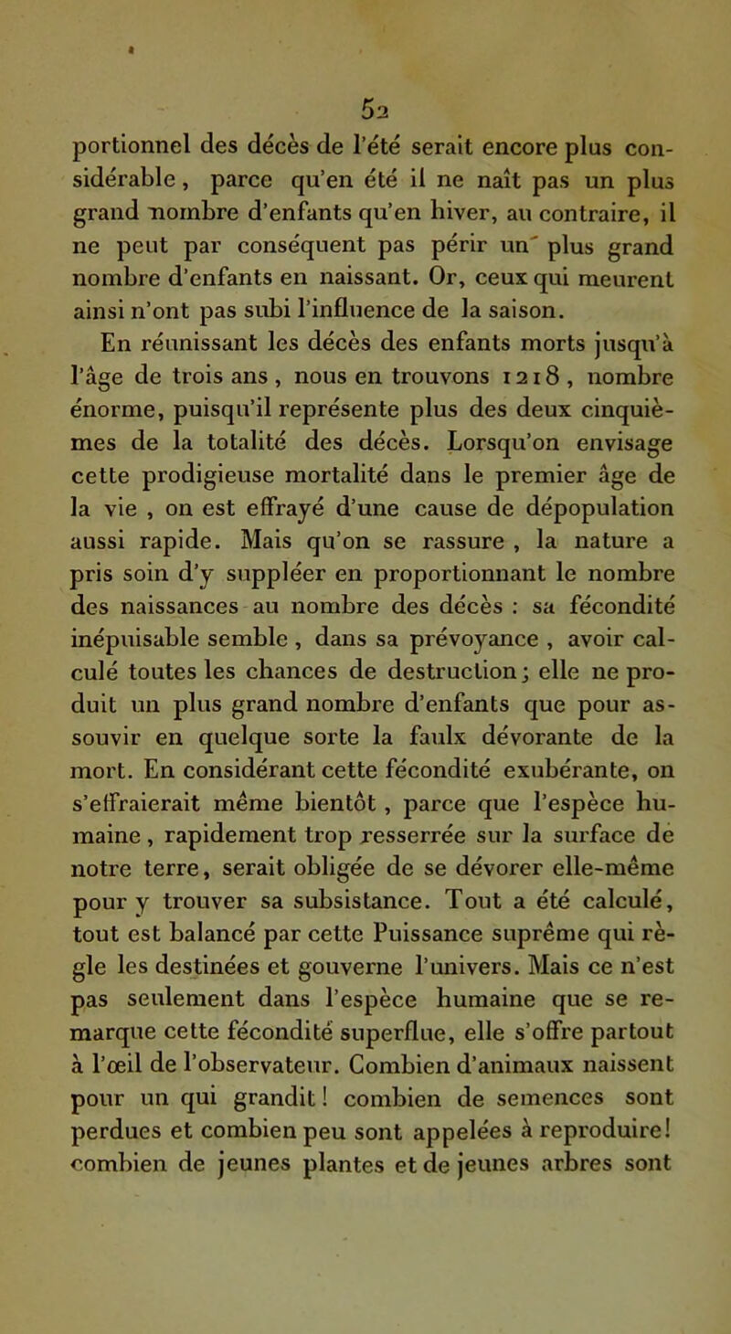 portionnel des décès de l’été serait encore plus con- sidérable , parce qu’en été il ne naît pas un plus grand nombre d’enfants qu’en hiver, au contraire, il ne peut par conséquent pas périr un' plus grand nombre d’enfants en naissant. Or, ceux qui meurent ainsi n’ont pas subi l’influence de la saison. En réunissant les décès des enfants morts jusqu’à l’âge de trois ans , nous en trouvons 1218, nombre énorme, puisqu’il représente plus des deux cinquiè- mes de la totalité des décès. Lorsqu’on envisage cette prodigieuse mortalité dans le premier âge de la vie , on est effrayé d’une cause de dépopulation aussi rapide. Mais qu’on se rassure , la nature a pris soin d’y suppléer en proportionnant le nombre des naissances au nombre des décès ; sa fécondité inépuisable semble , dans sa prévoyance , avoir cal- culé toutes les chances de destruction; elle ne pro- duit un plus grand nombre d’enfants que pour as- souvir en quelque sorte la faulx dévorante de la mort. En considérant cette fécondité exubérante, on s’effraierait meme bientôt, parce que l’espèce hu- maine , rapidement trop jesserrée sur la surface de notre terre, serait obligée de se dévorer elle-même pour y trouver sa subsistance. Tout a été calculé, tout est balancé par cette Puissance suprême qui rè- gle les destinées et gouverne l’miivers. Mais ce n’est pas seulement dans l’espèce humaine que se re- marque celte fécondité superflue, elle s’offre partout à l’œil de l’observateur. Combien d’animaux naissent pour un qui grandit ! combien de semences sont perdues et combien peu sont appelées à reproduire! combien de jeunes plantes et de jeunes arbres sont