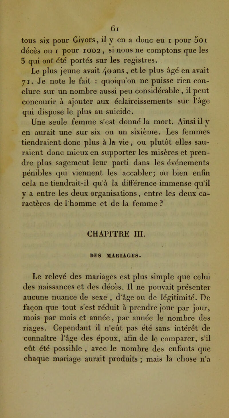 tous six pour Givors, il y en a donc eu i pour 5o i décès ou I pour 1002 , si nous ne comptons que les 5 qui ont été portés sur les registres. Le plus jeune avait 40 ans, et le plus âgé en avait 71. Je note le fait : quoiqu’on ne puisse rien con- clure sur vm nombre aussi peu considérable , il peut concourir à ajouter aux éclaircissements sur l’âge qui dispose le plus au suicide. Une seule femme s’est donné la mort. Ainsi il y en aurait une sur six ou un sixième. Les femmes tiendraient donc plus à la vie, ou plutôt elles sau- raient donc mieux en supporter les misères et pren- dre plus sagement leur parti dans les événements pénililes qui viennent les aceabler; ou bien enfin cela ne tiendrait-il qu’à la différence immense qu’il y a entre les deux organisations, entre les deux ca- ractères de l’homme et de la femme ? CHAPITRE III. DES MARIAGES. Le relevé des mariages est plus simple que celui des naissances et des décès. Il ne pouvait présenter aucune nuance de sexe , d’âge ou de légitimité. De façon que tout s’est réduit à prendre jour par jour, mois par mois et année, par année le nombre des riages. Cependant il n’eût pas été sans intérêt de connaître l’âge des époux, afin de le comparer, s’il eût été possible , avec le nombre des enfants que chaque mariage aurait produits ; mais la chose n’a