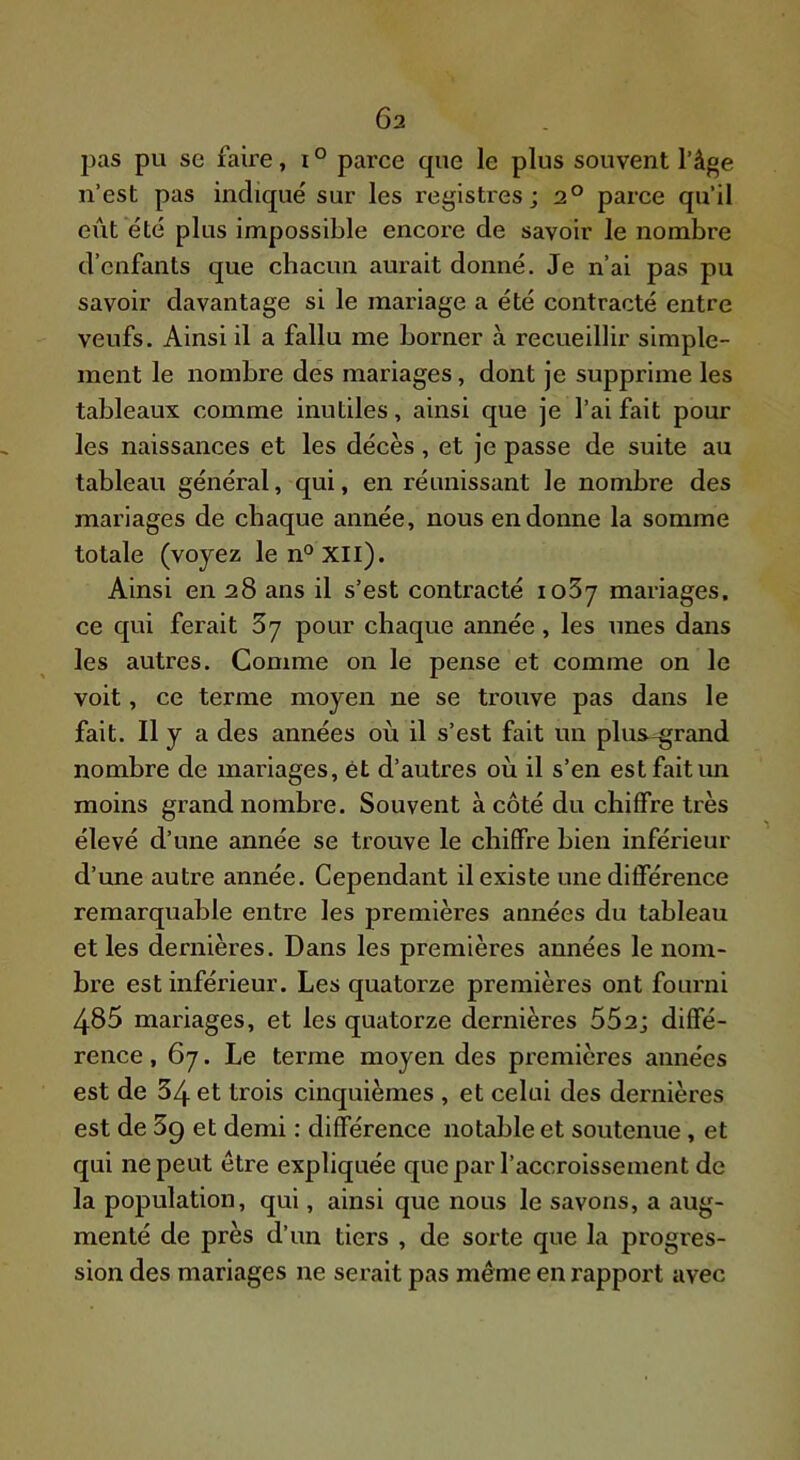 pas pu se faire, i ° parce que le plus souvent l’âge n’est pas indique sur les registres; 2° parce qu’il eiit été plus impossible encore de savoir le nombre d’enfants que chacun aurait donné. Je n’ai pas pu savoir davantage si le mariage a été contracté entre veufs. Ainsi il a fallu me borner à recueillir simple- ment le nombre des mariages, dont je supprime les tableaux comme inutiles, ainsi que je l’ai fait pour les naissances et les décès, et je passe de suite au tableau général, qui, en réunissant le nombre des mariages de chaque année, nous en donne la somme totale (voyez len°xil). Ainsi en 28 ans il s’est contracté loSy mariages, ce qui ferait 3y pour chaque année, les unes dans les autres. Comme on le pense et comme on le voit, ce terme moyen ne se trouve pas dans le fait. Il y a des années où il s’est fait un plus-grand nombre de mariages, ét d’autres où il s’en est fait im moins grand nombre. Souvent à côté du chiffre très élevé d’une année se trouve le chiffre bien inférieur d’une autre année. Cependant il existe une différence remarquable entre les premières années du tableau et les dernières. Dans les premières années le nom- bre est inférieur. Les quatorze premières ont fourni 485 mariages, et les quatorze dernières 662; diffé- rence , 67. Le terme moyen des premières années est de 34 et trois cinquièmes , et celui des dernières est de 39 et demi : différence notable et soutenue, et qui ne peut être expliquée que par l’accroissement de la population, qui, ainsi que nous le savons, a aug- menté de près d’un tiers , de sorte que la progres- sion des mariages ne serait pas même en rapport avec