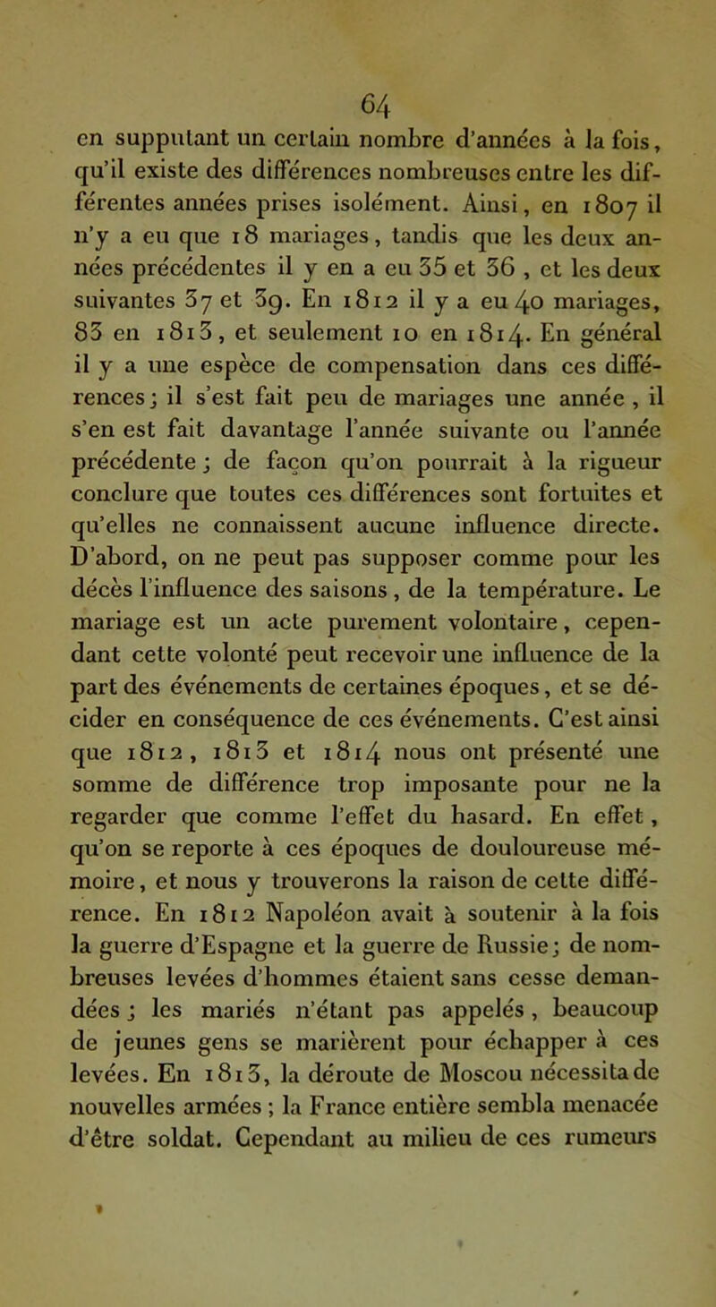 en supputant un cerlain nombre d’années à la fois, qu’il existe des différences nombreuses entre les dif- férentes années prises isolément. Ainsi, en 1807 il n’y a eu que 18 mariages, tandis que les deux an- nées précédentes il y en a eu 35 et 36 , et les deux suivantes 3y et 3g. En 1812 il y a eu 4o mariages, 83 en 1813, et seulement 10 en 1814- En général il y a une espèce de compensation dans ces diffé- rences ; il s’est fait peu de mariages une année , il s’en est fait davantage l’année suivante ou l’année précédente ; de façon qu’on pourrait à la rigueur conclure que toutes ces différences sont fortuites et qu’elles ne connaissent aucune influence directe. D’abord, on ne peut pas supposer comme pour les décès l’influence des saisons, de la température. Le mariage est un acte purement volontaire, cepen- dant cette volonté peut recevoir une influence de la part des événements de certaines époques, et se dé- cider en conséquence de ces événements. C’est ainsi que 1812, i8i3 et i8i4 nous ont présenté une somme de différence trop imposante pour ne la regarder que comme l’effet du hasard. En effet, qu’on se reporte à ces époques de douloureuse mé- moire, et nous y trouverons la raison de cette diffé- rence. En i8i2 Napoléon avait à soutenir à la fois la guerre d’Espagne et la guerre de Russie; de nom- breuses levées d’hommes étaient sans cesse deman- dées ; les mariés n’étant pas appelés, beaucoup de jeunes gens se marièrent pour échapper à ces levées. En i8i3, la déroute de Moscou nécessita de nouvelles armées ; la France entière sembla menacée d’être soldat. Cependant au milieu de ces rumeurs