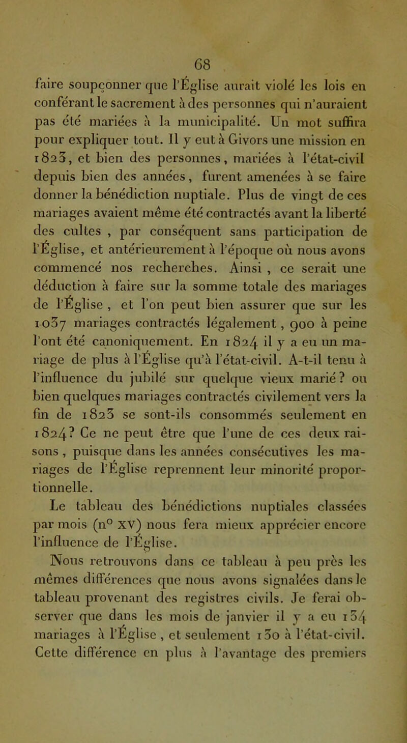 faire soupçonner que l’Église aurait violé les lois en conférant le sacrement à des personnes qui n’auraient pas été mariées à la municipalité. Un mot suffira pour expliquer tout. Il y eut k Givors une mission en 1823, et bien des personnes, mariées à l’état-civil depuis bien des années, furent amenées à se faire donner la bénédiction nuptiale. Plus de vingt de ces mariages avaient même été contractés avant la liberté des cultes , par conséquent sans participation de l’Église, et antérieurement tà l’époque où nous avons commencé nos recherches. Ainsi , ce serait une déduction à famé sur la somme totale des mariages de l’Église , et l’on peut bien assurer que sur les io5y mariages contractés légalement, 900 à peine l’ont été canoniquement. En 1824 il y a eu un ma- riage de plus à l’Église qu’à l’état-civil. A-t-il tenu à l’influence du jubilé sur quelque vieux marié ? ou bien quelques mariages contractés civilement vers la fui de 1823 se sont-ils consommés seulement en 1824? Ce ne peut être que l’une de ces deux rai- sons , puisque dans les années consécutives les ma- riages de l’Eglise reprennent leur minorité propor- tionnelle. Le tableau des bénédictions nuptiales classées par mois (11° XV) nous fera mieux apprécier encore l’influence de l’Église. Nous retrouvons dans ce tableau à peu près les mêmes différences que nous avons signalées dans le tableau provenant des registres civils. Je ferai ob- server que dans les mois de janvier il y a eu i54 mariages à l’Église , et seulement i3o à l’état-civil. Cette différence en plus à l’avantage des premiers