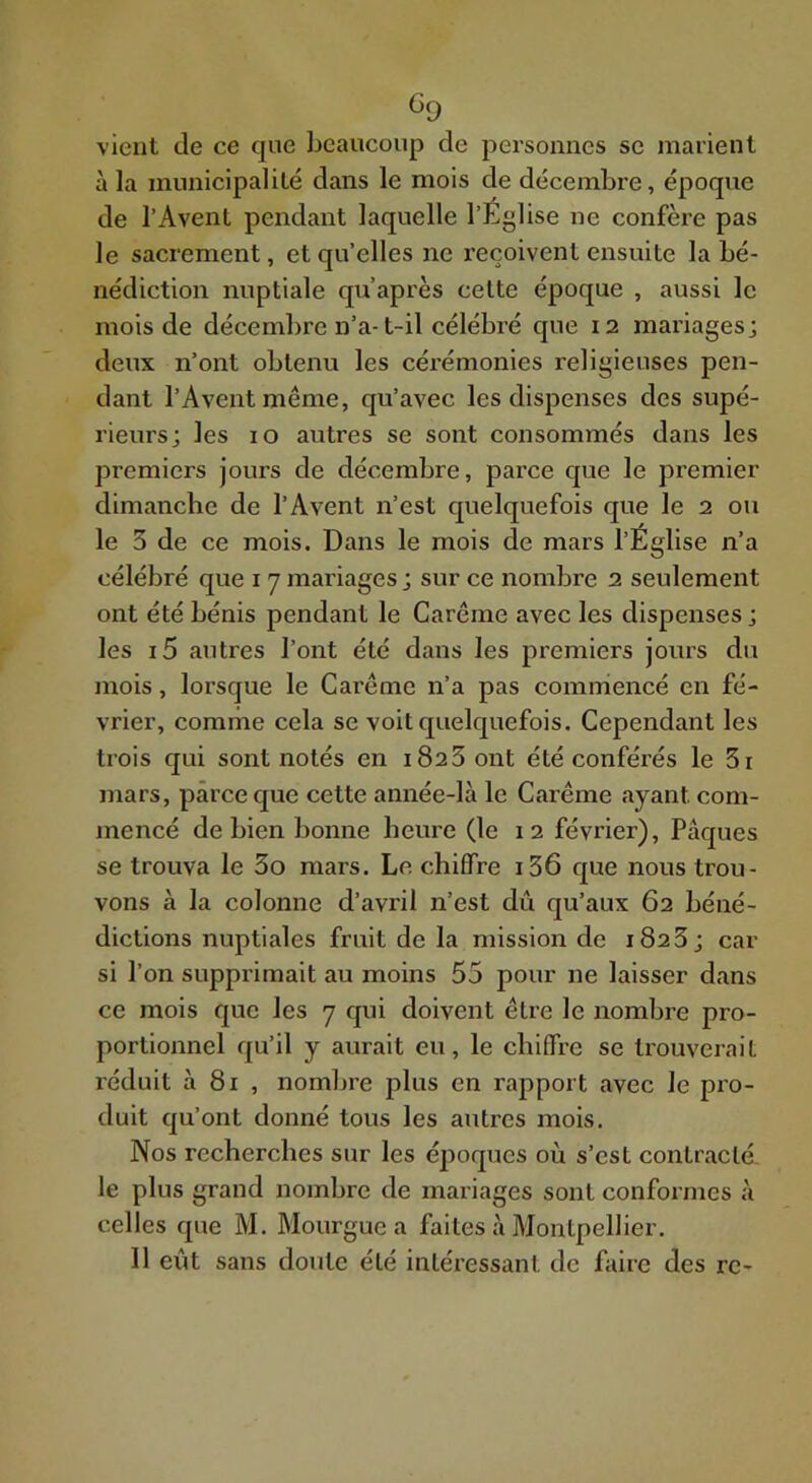 ^0 vient de ce que beaucoup de personnes se marient à la municipalité dans le mois de décembre, époque de l’Avenl pendant laquelle l’Église ne confère pas le sacrement, et qu’elles ne reçoivent ensuite la bé- nédiction nuptiale qu’après celte époque , aussi le mois de décembre n’a-t-il célébré que 12 mariages; deux n’ont obtenu les cérémonies religieuses pen- dant l’Aventmême, qu’avec les dispenses des supé- rieurs; les 10 autres se sont consommés dans les premiers jours de décembre, parce que le premier dimanche de l’Avent n’est quelquefois que le 2 ou le 3 de ce mois. Dans le mois de mars l’Église n’a célébré que 17 mariages; sur ce nombre 2 seulement ont été bénis pendant le Carême avec les dispenses ; les i5 autres l’ont été dans les premiers jours du mois, lorsque le Carême n’a pas commencé en fé- vrier, comme cela se voit quelquefois. Cependant les trois qui sont notés en 1823 ont été conférés le 3i mars, parce que cette année-là le Carême ayant com- mencé de bien bonne heui'e (le 12 février), Pâques se trouva le 3o mars. Le chiffre i36 que nous trou- vons à la colonne d’avril n’est dû qu’aux 62 béné- dictions nuptiales fruit de la mission de i823; car si l’on supprimait au moins 55 pour ne laisser dans ce mois que les 7 qui doivent être le nombre pro- portionnel qu’il y aurait eu, le chiffre se trouverait réduit à 81 , nombre plus en rapport avec le pro- duit qu’ont donné tous les autres mois. Nos recherches sur les époques où s’est contraclé, le plus grand nombre de mariages sont conformes à celles que M. Mourgue a faites à Montpellier. Il eût sans doute été intéressant de faire des rc-