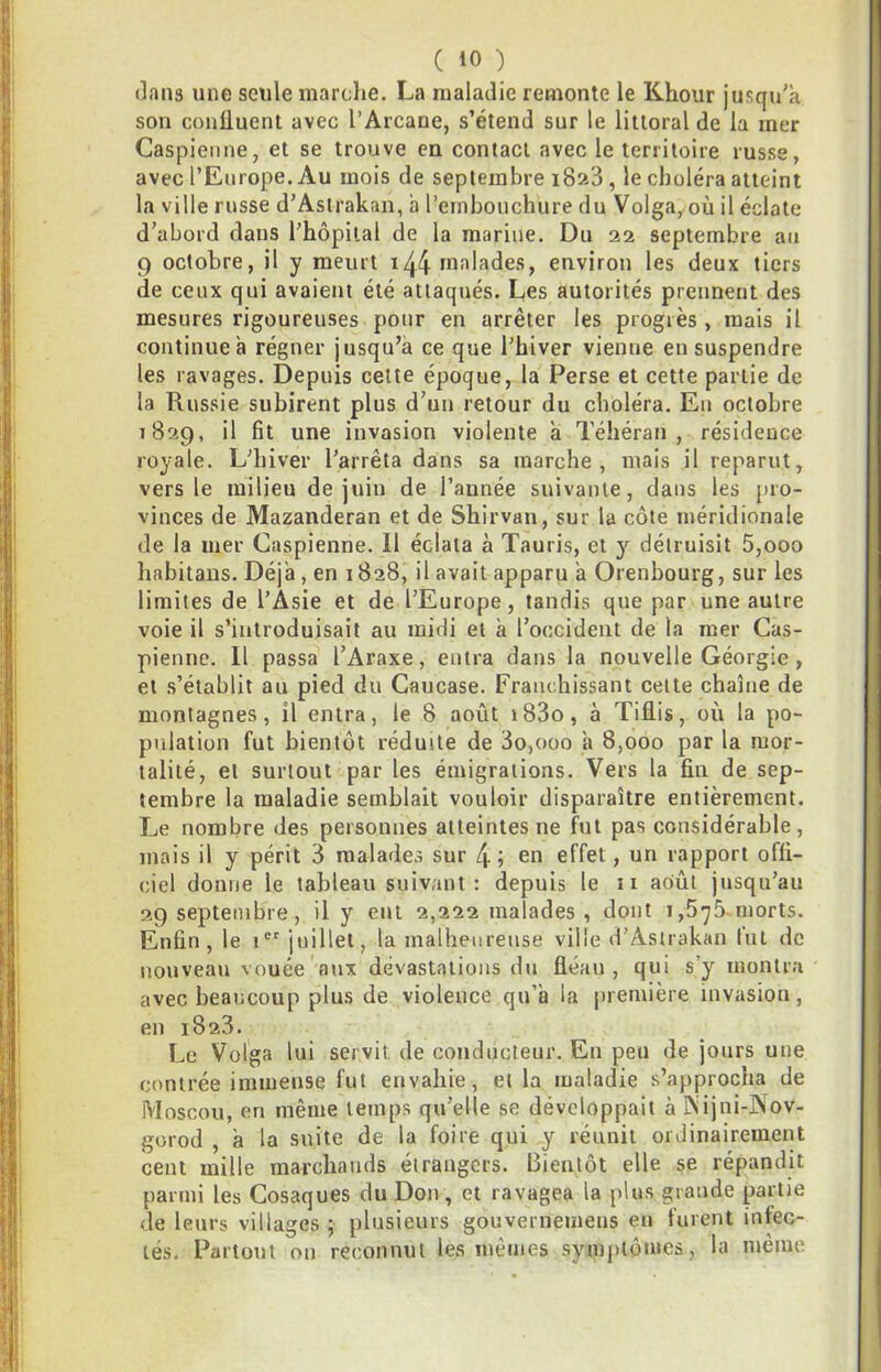 dans une seule marche. La maladie remonte le Khoiir jusqu’à son confluent avec l’Arcane, s’étend sur le littoral de la mer Caspienne, et se trouve en contact avec le territoire russe, avec l’Europe. Au mois de septembre i8si3, le choléra atteint la ville russe d’Astrakan, a l’embouchure du Volga,où il éclate d’abord dans l'hôpital de la marine. Du 22 septembre an 9 octobre, il y meurt i44 malades, environ les deux tiers de ceux qui avaient été attaqués. Les autorités prennent des mesures rigoureuses pour en arrêter les progrès , mais il continue à régner jusqu’à ce que l’hiver vienne eu suspendre les ravages. Depuis cette époque, la Perse et cette partie de la Russie subirent plus d’un retour du choléra. En octobre 1829, il fit une invasion violente a Téhéran, résidence royale. L’hiver l’arrêta dans sa marche, mais il reparut, vers le milieu de juin de l’année suivante, dans les pro- vinces de Mazanderan et de Shirvan, sur la côte méridionale de la mer Caspienne. Il éclata à Tauris, et y détruisit 5,000 habitaus. Déjà , en 1828, il avait apparu à Orenbourg, sur les limites de l’Asie et de l’Europe, tandis que par une autre voie il s’introduisait au midi et à l’occident de la mer Cas- pienne. Il passa l’Araxe, entra dans la nouvelle Géorgie , et s’établit au pied du Caucase. Franchissant celte chaîne de montagnes, il entra, le 8 août i83o, à Tiflis, où la po- pulation fut bientôt réduite de 3o,ooo à 8,000 par la mor- talité, et surtout par les émigrations. Vers la fin de sep- tembre la maladie semblait vouloir disparaître entièrement. Le nombre des personnes atteintes ne fut pas considérable, mais il y périt 3 malades sur en effet, un rapport offi- ciel donne le tableau suivant : depuis le ii août jusqu’au 29 septembre, il y eut 2,222 malades, dont 1,675. morts. Enfin, le 1®' juillet, la malheureuse ville d’Astrakan fut de nouveau vouée aux dévastations du fléau, qui s’y montra avec beaucoup plus de violence qu’à la première invasion, en 1823. Le Volga lui servit de conducteur. En peu de jours une contrée immeuse fut envahie, et la maladie s’approcha de Moscou, en même temps qu’elle se développait à INijni-Nov- gorod , à la suite de la foire qui y réunit ordinairement cent mille marchands étrangers. Bientôt elle se répandit parmi les Cosaques du Don , et ravagea la plus grande partie de leurs villages ; plusieurs gouvernemens en furent infec- tés. Partout on reconnut les mêmes symptômes, la même