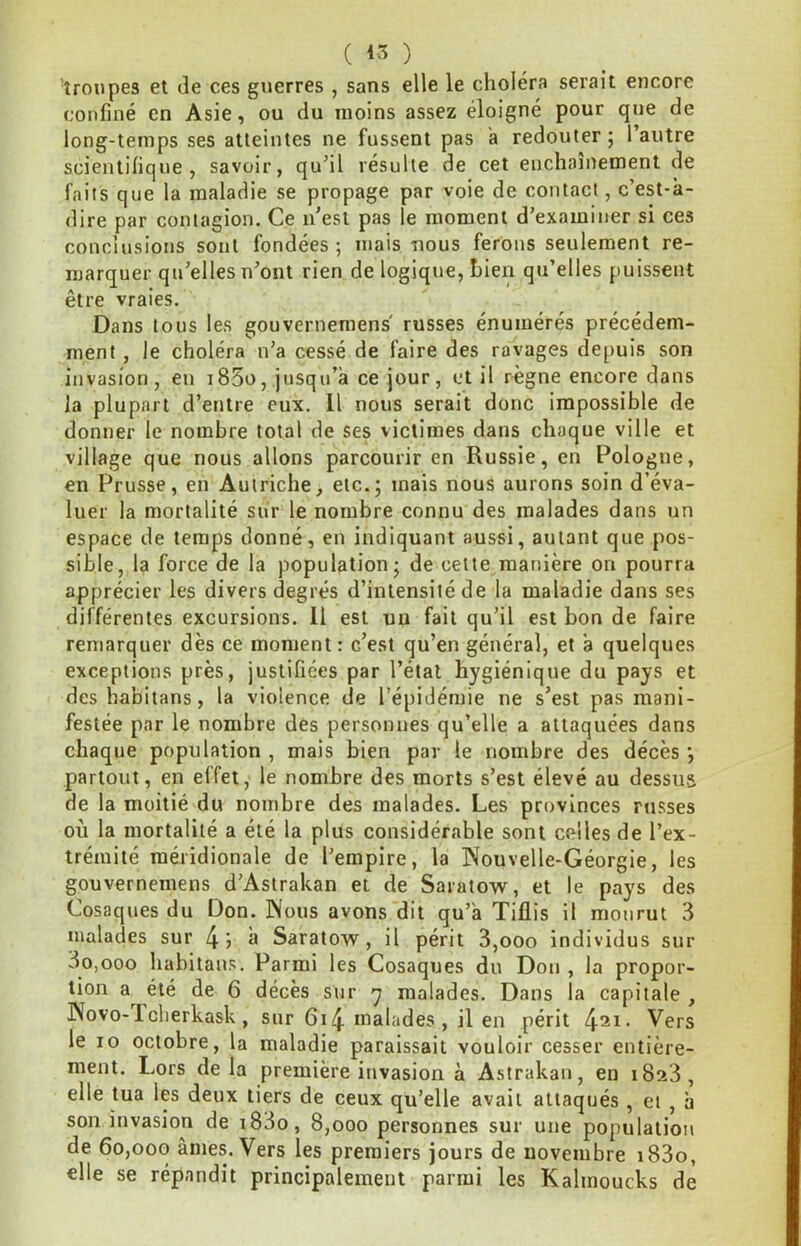 (1.5) troupes et de ces guerres , sans elle le choléra serait encore confiné en Asie, ou du moins assez éloigné pour que de long-temps ses atteintes ne fussent pas a redouter ; l’autre scientifique, savoir, qu’il résulte de cet enchaînement de faits que la maladie se propage par voie de contact, c’est-à- dire par contagion. Ce n’est pas le moment d’examiner si ces conclusions sont fondées; mais-nous ferons seulement re- marquer qu’elles n’ont rien de logique, hieii qu’elles puissent être vraies. Dans tous les gouvernemens' russes énumérés précédem- ment , le choléra n’a cessé de faire des ravages depuis son invasion, en i85o, jusqu’à ce jour, et il règne encore dans la plupart d’entre eux. Il nous serait donc impossible de donner le nombre total de ses victimes dans chaque ville et village que nous allons parcourir en Russie, en Pologne, en Prusse, en Autriche, etc.; mais nous aurons soin d’éva- luer la mortalité sur le nombre connu des malades dans un espace de temps donné, en indiquant aussi, autant que pos- sible, la force de la population; de cette manière on pourra apprécier les divers degrés d’intensité de la maladie dans ses différentes excursions. 11 est un fait qu’il est bon de faire remarquer dès ce moment: c’est qu’en général, et à quelques exceptions près, justifiées par l’étal hygiénique du pays et des habitans, la violence de l’épidémie ne s’est pas mani- festée par le nombre des personnes qu’elle a attaquées dans chaque population , mais bien par le nombre des décès partout, en effet, le nombre des morts s’est élevé au dessus de la moitié du nombre des malades. Les provinces russes où la mortalité a été la plus considérable sont celles de l’ex- trémité méridionale de l’empire, la Nouvelle-Géorgie, les gouvernemens d’Astrakan et de Saratow, et le pays des Cosaques du Don. Nous avons dit qu’à Tiflis il mourut 3 malades sur 4j à Saratow, il périt 3,ooo individus sur 3o,ooo habitans. Parmi les Cosaques du Don, la propor- tion a^ été de 6 décès sur y malades. Dans la capitale , Novo-1 cherkask, sur 6i4 malades, il en périt ^^ii. Vers le 10 octobre, la maladie paraissait vouloir cesser entière- ment. Lors delà première invasion à Astrakan, en 1823, elle tua les deux tiers de ceux qu’elle avait attaqués , et , à son invasion de i83o, 8,000 personnes sur une population de 60,000 âmes. Vers les premiers jours de novembre i83o, elle se répandit principalement parmi les Kalmoucks de